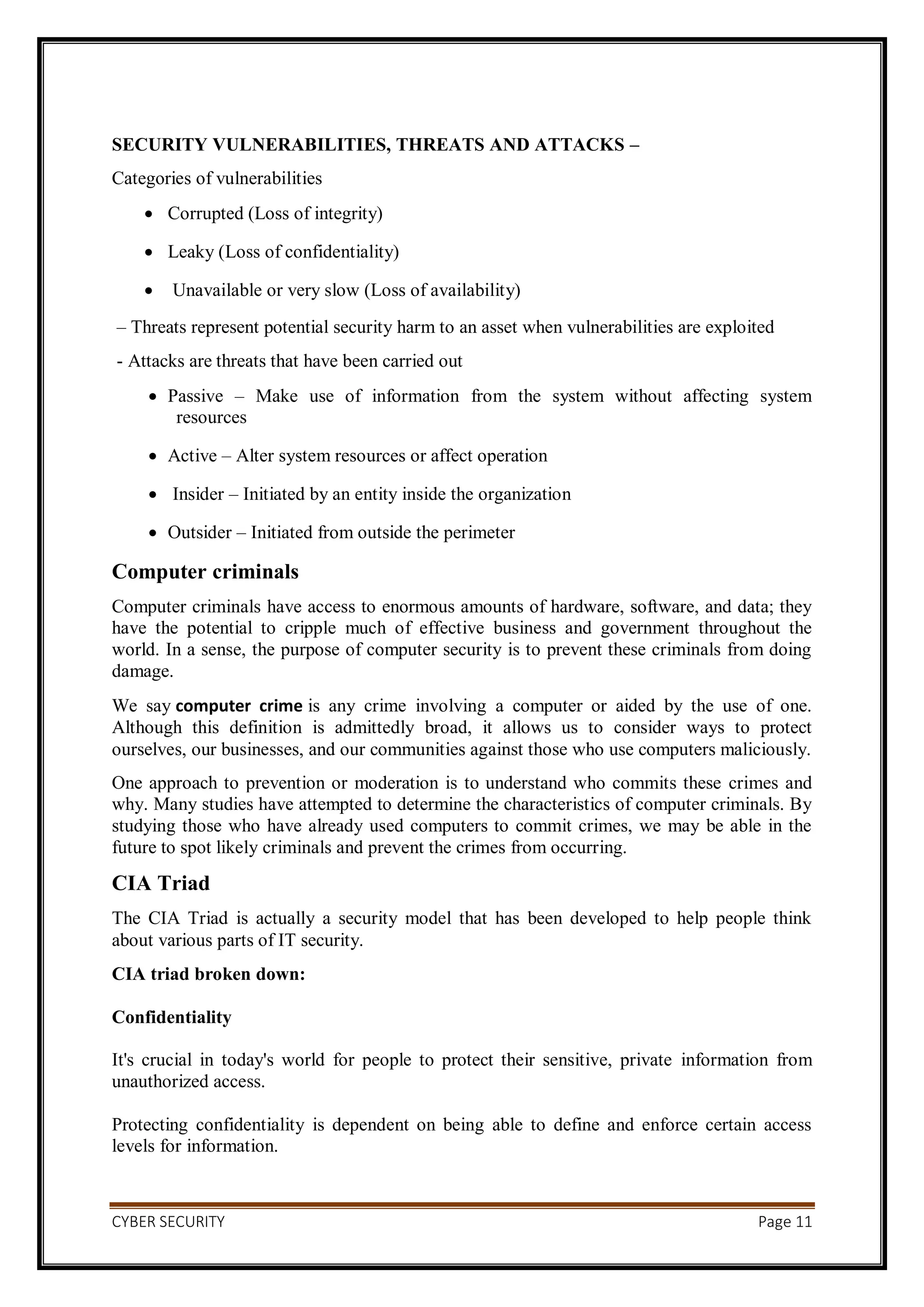 CYBER SECURITY Page 11
SECURITY VULNERABILITIES, THREATS AND ATTACKS –
Categories of vulnerabilities
 Corrupted (Loss of integrity)
 Leaky (Loss of confidentiality)
 Unavailable or very slow (Loss of availability)
– Threats represent potential security harm to an asset when vulnerabilities are exploited
- Attacks are threats that have been carried out
 Passive – Make use of information from the system without affecting system
resources
 Active – Alter system resources or affect operation
 Insider – Initiated by an entity inside the organization
 Outsider – Initiated from outside the perimeter
Computer criminals
Computer criminals have access to enormous amounts of hardware, software, and data; they
have the potential to cripple much of effective business and government throughout the
world. In a sense, the purpose of computer security is to prevent these criminals from doing
damage.
We say computer crime is any crime involving a computer or aided by the use of one.
Although this definition is admittedly broad, it allows us to consider ways to protect
ourselves, our businesses, and our communities against those who use computers maliciously.
One approach to prevention or moderation is to understand who commits these crimes and
why. Many studies have attempted to determine the characteristics of computer criminals. By
studying those who have already used computers to commit crimes, we may be able in the
future to spot likely criminals and prevent the crimes from occurring.
CIA Triad
The CIA Triad is actually a security model that has been developed to help people think
about various parts of IT security.
CIA triad broken down:
Confidentiality
It's crucial in today's world for people to protect their sensitive, private information from
unauthorized access.
Protecting confidentiality is dependent on being able to define and enforce certain access
levels for information.
 