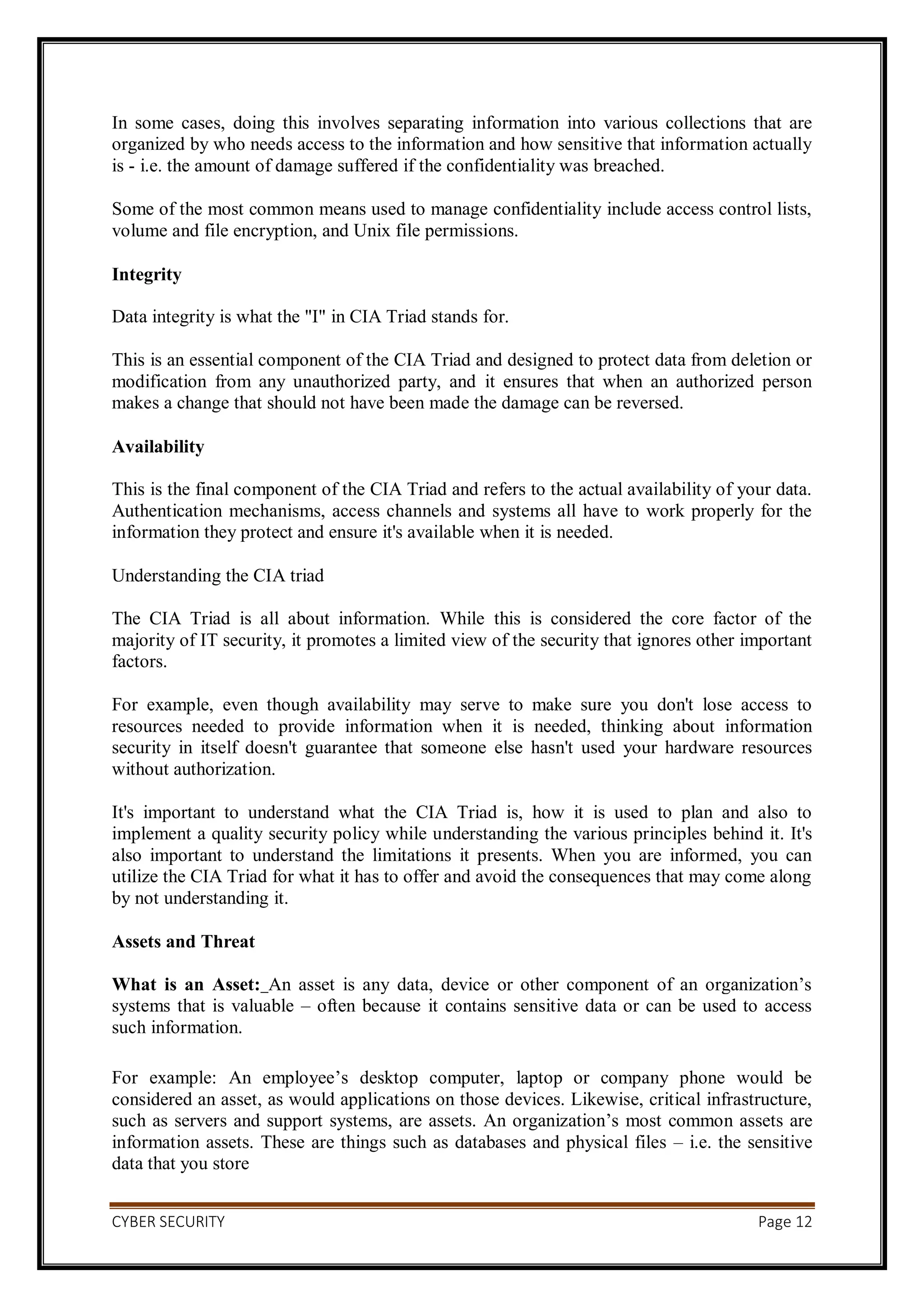 CYBER SECURITY Page 12
In some cases, doing this involves separating information into various collections that are
organized by who needs access to the information and how sensitive that information actually
is - i.e. the amount of damage suffered if the confidentiality was breached.
Some of the most common means used to manage confidentiality include access control lists,
volume and file encryption, and Unix file permissions.
Integrity
Data integrity is what the "I" in CIA Triad stands for.
This is an essential component of the CIA Triad and designed to protect data from deletion or
modification from any unauthorized party, and it ensures that when an authorized person
makes a change that should not have been made the damage can be reversed.
Availability
This is the final component of the CIA Triad and refers to the actual availability of your data.
Authentication mechanisms, access channels and systems all have to work properly for the
information they protect and ensure it's available when it is needed.
Understanding the CIA triad
The CIA Triad is all about information. While this is considered the core factor of the
majority of IT security, it promotes a limited view of the security that ignores other important
factors.
For example, even though availability may serve to make sure you don't lose access to
resources needed to provide information when it is needed, thinking about information
security in itself doesn't guarantee that someone else hasn't used your hardware resources
without authorization.
It's important to understand what the CIA Triad is, how it is used to plan and also to
implement a quality security policy while understanding the various principles behind it. It's
also important to understand the limitations it presents. When you are informed, you can
utilize the CIA Triad for what it has to offer and avoid the consequences that may come along
by not understanding it.
Assets and Threat
What is an Asset: An asset is any data, device or other component of an organization’s
systems that is valuable – often because it contains sensitive data or can be used to access
such information.
For example: An employee’s desktop computer, laptop or company phone would be
considered an asset, as would applications on those devices. Likewise, critical infrastructure,
such as servers and support systems, are assets. An organization’s most common assets are
information assets. These are things such as databases and physical files – i.e. the sensitive
data that you store
 