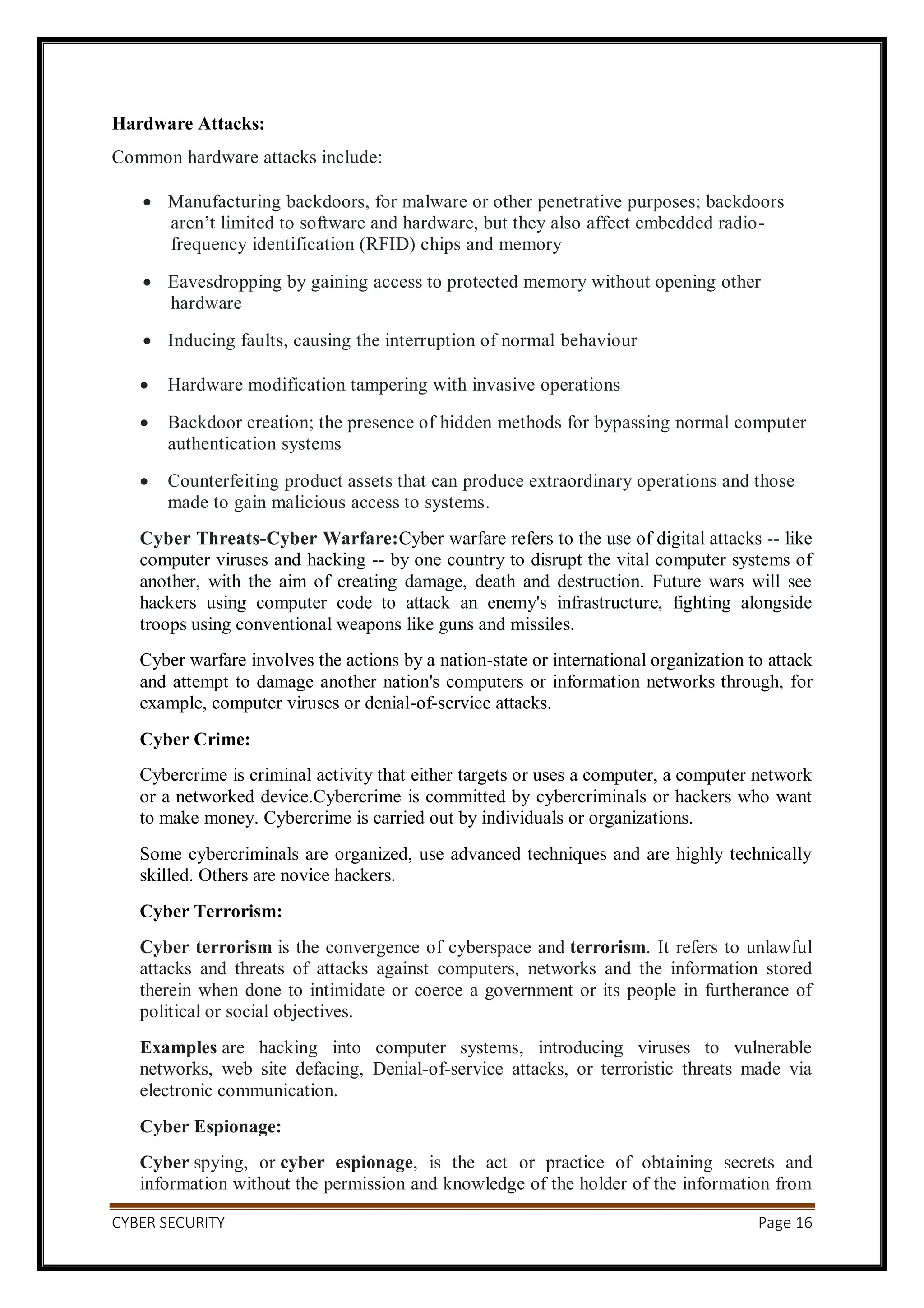CYBER SECURITY Page 16
Hardware Attacks:
Common hardware attacks include:
 Manufacturing backdoors, for malware or other penetrative purposes; backdoors
aren’t limited to software and hardware, but they also affect embedded radio-
frequency identification (RFID) chips and memory
 Eavesdropping by gaining access to protected memory without opening other
hardware
 Inducing faults, causing the interruption of normal behaviour
 Hardware modification tampering with invasive operations
 Backdoor creation; the presence of hidden methods for bypassing normal computer
authentication systems
 Counterfeiting product assets that can produce extraordinary operations and those
made to gain malicious access to systems.
Cyber Threats-Cyber Warfare:Cyber warfare refers to the use of digital attacks -- like
computer viruses and hacking -- by one country to disrupt the vital computer systems of
another, with the aim of creating damage, death and destruction. Future wars will see
hackers using computer code to attack an enemy's infrastructure, fighting alongside
troops using conventional weapons like guns and missiles.
Cyber warfare involves the actions by a nation-state or international organization to attack
and attempt to damage another nation's computers or information networks through, for
example, computer viruses or denial-of-service attacks.
Cyber Crime:
Cybercrime is criminal activity that either targets or uses a computer, a computer network
or a networked device.Cybercrime is committed by cybercriminals or hackers who want
to make money. Cybercrime is carried out by individuals or organizations.
Some cybercriminals are organized, use advanced techniques and are highly technically
skilled. Others are novice hackers.
Cyber Terrorism:
Cyber terrorism is the convergence of cyberspace and terrorism. It refers to unlawful
attacks and threats of attacks against computers, networks and the information stored
therein when done to intimidate or coerce a government or its people in furtherance of
political or social objectives.
Examples are hacking into computer systems, introducing viruses to vulnerable
networks, web site defacing, Denial-of-service attacks, or terroristic threats made via
electronic communication.
Cyber Espionage:
Cyber spying, or cyber espionage, is the act or practice of obtaining secrets and
information without the permission and knowledge of the holder of the information from
 