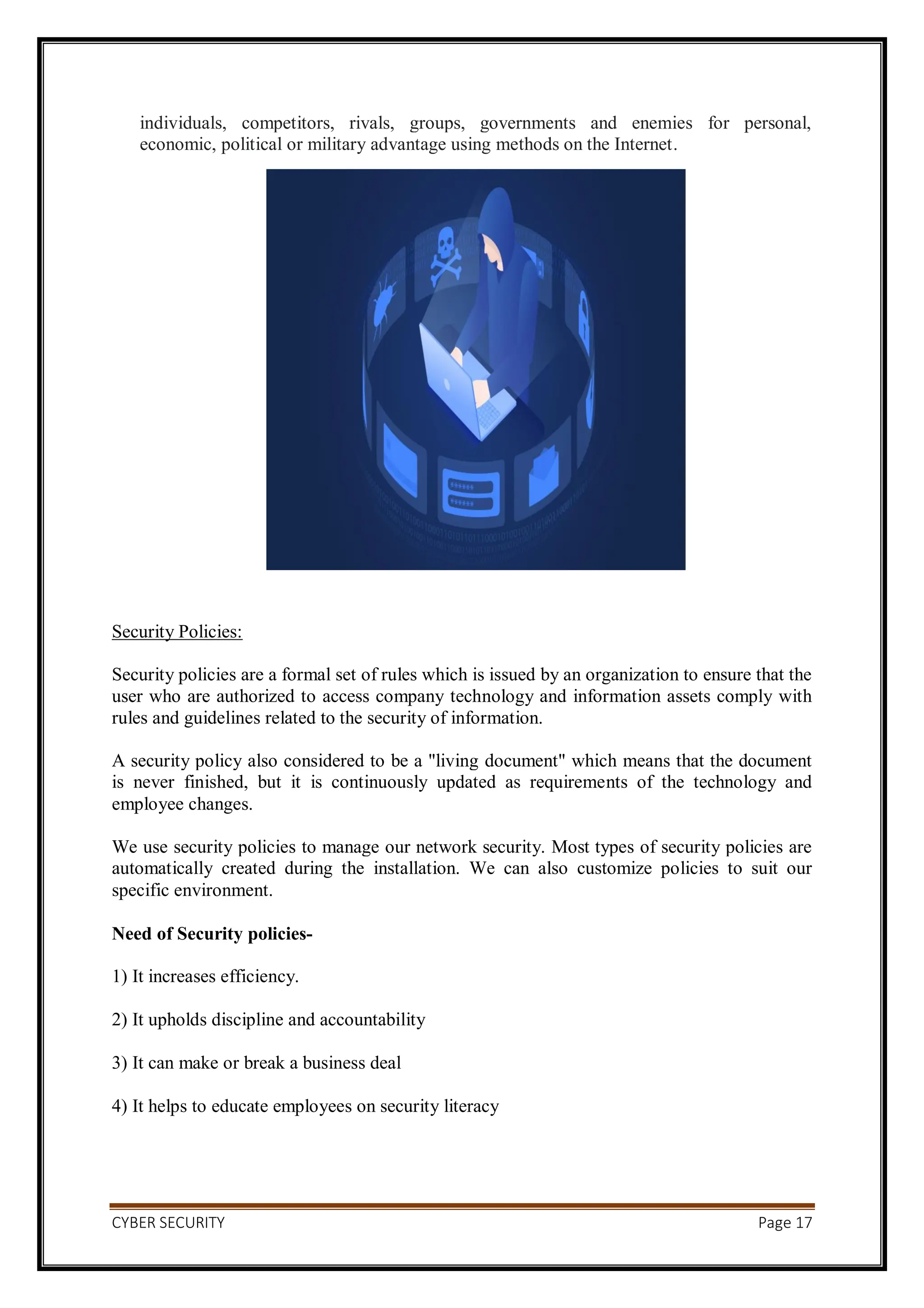 CYBER SECURITY Page 17
individuals, competitors, rivals, groups, governments and enemies for personal,
economic, political or military advantage using methods on the Internet.
Security Policies:
Security policies are a formal set of rules which is issued by an organization to ensure that the
user who are authorized to access company technology and information assets comply with
rules and guidelines related to the security of information.
A security policy also considered to be a "living document" which means that the document
is never finished, but it is continuously updated as requirements of the technology and
employee changes.
We use security policies to manage our network security. Most types of security policies are
automatically created during the installation. We can also customize policies to suit our
specific environment.
Need of Security policies-
1) It increases efficiency.
2) It upholds discipline and accountability
3) It can make or break a business deal
4) It helps to educate employees on security literacy
 
