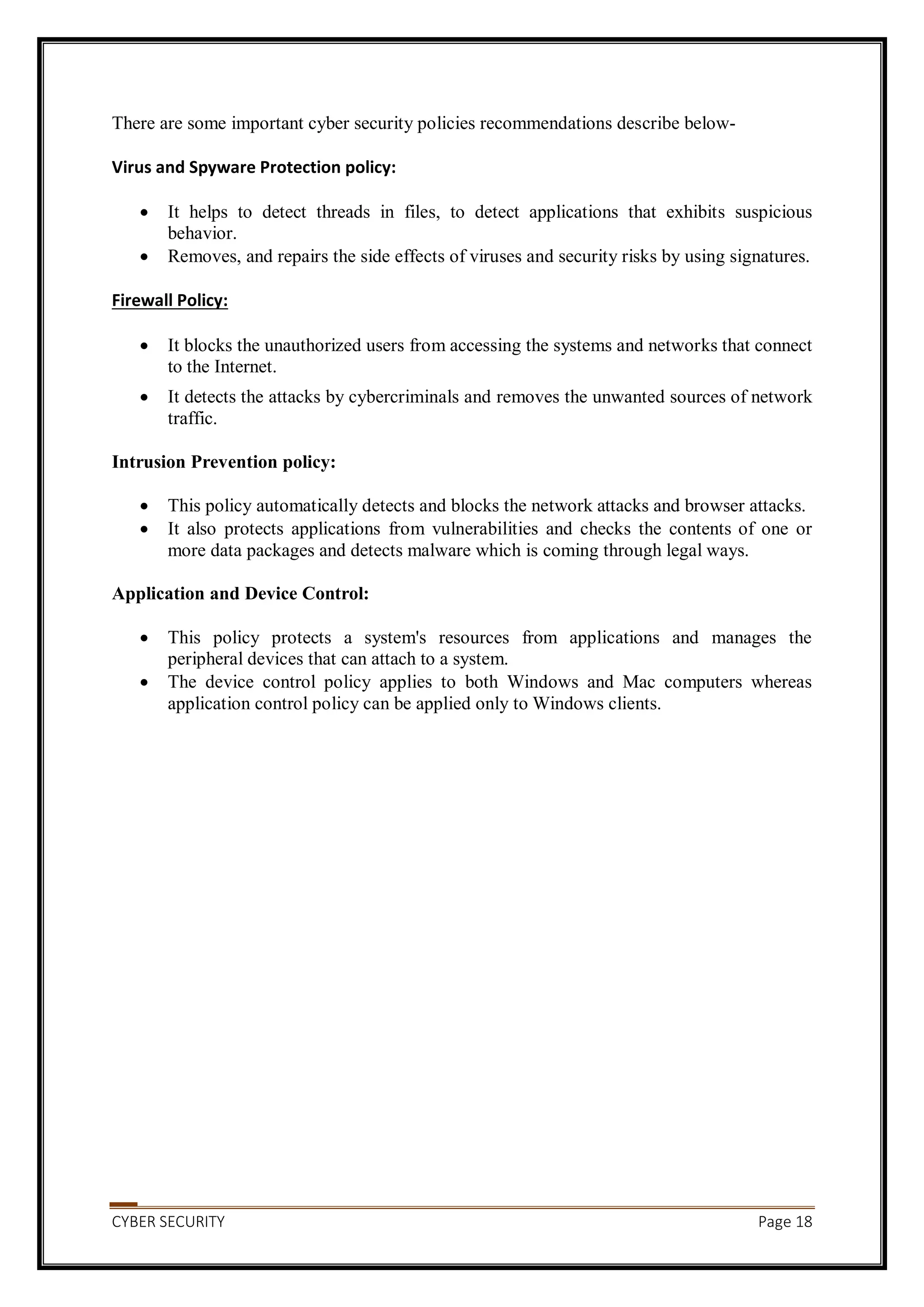 CYBER SECURITY Page 18
There are some important cyber security policies recommendations describe below-
Virus and Spyware Protection policy:
 It helps to detect threads in files, to detect applications that exhibits suspicious
behavior.
 Removes, and repairs the side effects of viruses and security risks by using signatures.
Firewall Policy:
 It blocks the unauthorized users from accessing the systems and networks that connect
to the Internet.
 It detects the attacks by cybercriminals and removes the unwanted sources of network
traffic.
Intrusion Prevention policy:
 This policy automatically detects and blocks the network attacks and browser attacks.
 It also protects applications from vulnerabilities and checks the contents of one or
more data packages and detects malware which is coming through legal ways.
Application and Device Control:
 This policy protects a system's resources from applications and manages the
peripheral devices that can attach to a system.
 The device control policy applies to both Windows and Mac computers whereas
application control policy can be applied only to Windows clients.
 