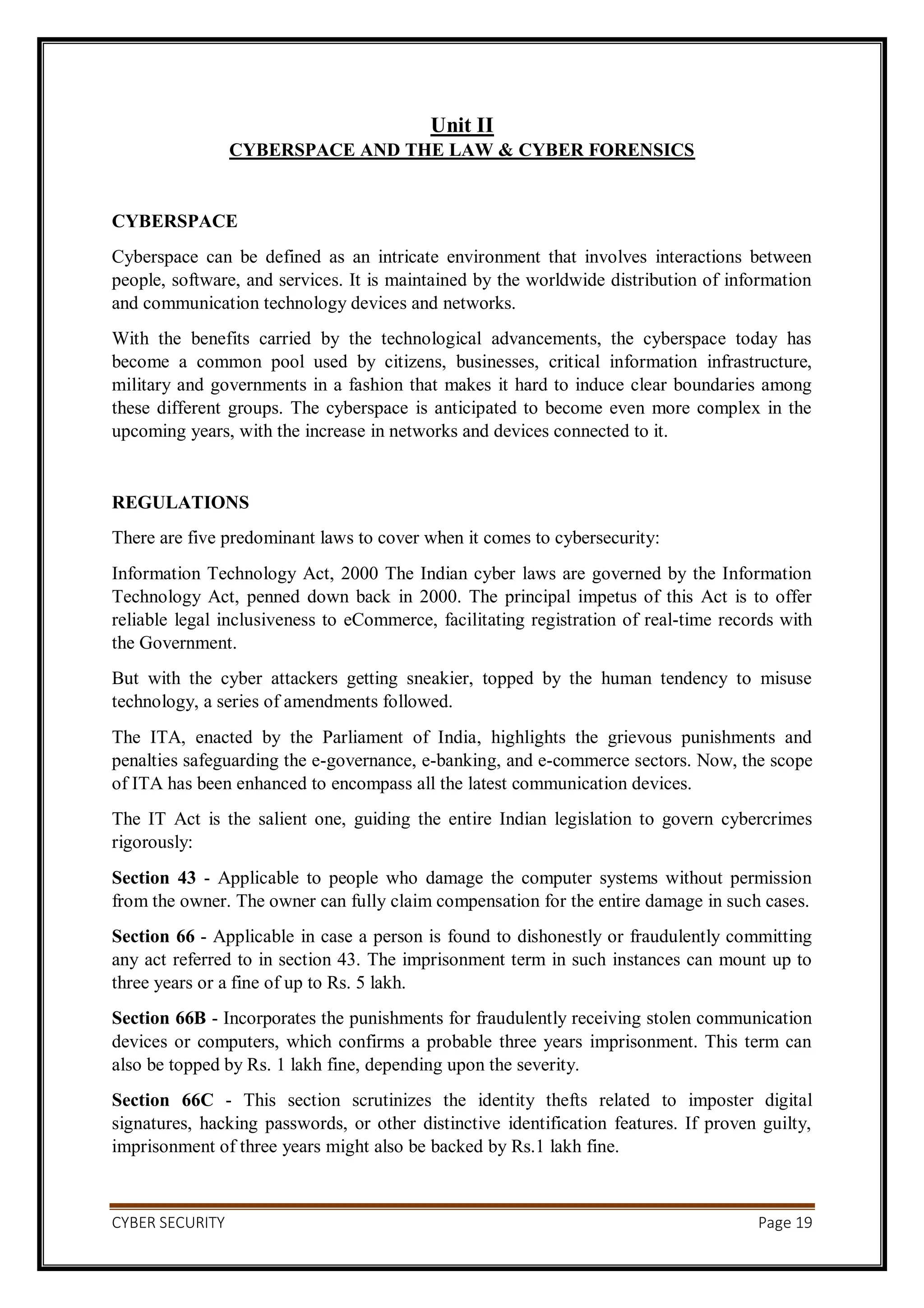 CYBER SECURITY Page 19
Unit II
CYBERSPACE AND THE LAW & CYBER FORENSICS
CYBERSPACE
Cyberspace can be defined as an intricate environment that involves interactions between
people, software, and services. It is maintained by the worldwide distribution of information
and communication technology devices and networks.
With the benefits carried by the technological advancements, the cyberspace today has
become a common pool used by citizens, businesses, critical information infrastructure,
military and governments in a fashion that makes it hard to induce clear boundaries among
these different groups. The cyberspace is anticipated to become even more complex in the
upcoming years, with the increase in networks and devices connected to it.
REGULATIONS
There are five predominant laws to cover when it comes to cybersecurity:
Information Technology Act, 2000 The Indian cyber laws are governed by the Information
Technology Act, penned down back in 2000. The principal impetus of this Act is to offer
reliable legal inclusiveness to eCommerce, facilitating registration of real-time records with
the Government.
But with the cyber attackers getting sneakier, topped by the human tendency to misuse
technology, a series of amendments followed.
The ITA, enacted by the Parliament of India, highlights the grievous punishments and
penalties safeguarding the e-governance, e-banking, and e-commerce sectors. Now, the scope
of ITA has been enhanced to encompass all the latest communication devices.
The IT Act is the salient one, guiding the entire Indian legislation to govern cybercrimes
rigorously:
Section 43 - Applicable to people who damage the computer systems without permission
from the owner. The owner can fully claim compensation for the entire damage in such cases.
Section 66 - Applicable in case a person is found to dishonestly or fraudulently committing
any act referred to in section 43. The imprisonment term in such instances can mount up to
three years or a fine of up to Rs. 5 lakh.
Section 66B - Incorporates the punishments for fraudulently receiving stolen communication
devices or computers, which confirms a probable three years imprisonment. This term can
also be topped by Rs. 1 lakh fine, depending upon the severity.
Section 66C - This section scrutinizes the identity thefts related to imposter digital
signatures, hacking passwords, or other distinctive identification features. If proven guilty,
imprisonment of three years might also be backed by Rs.1 lakh fine.
 