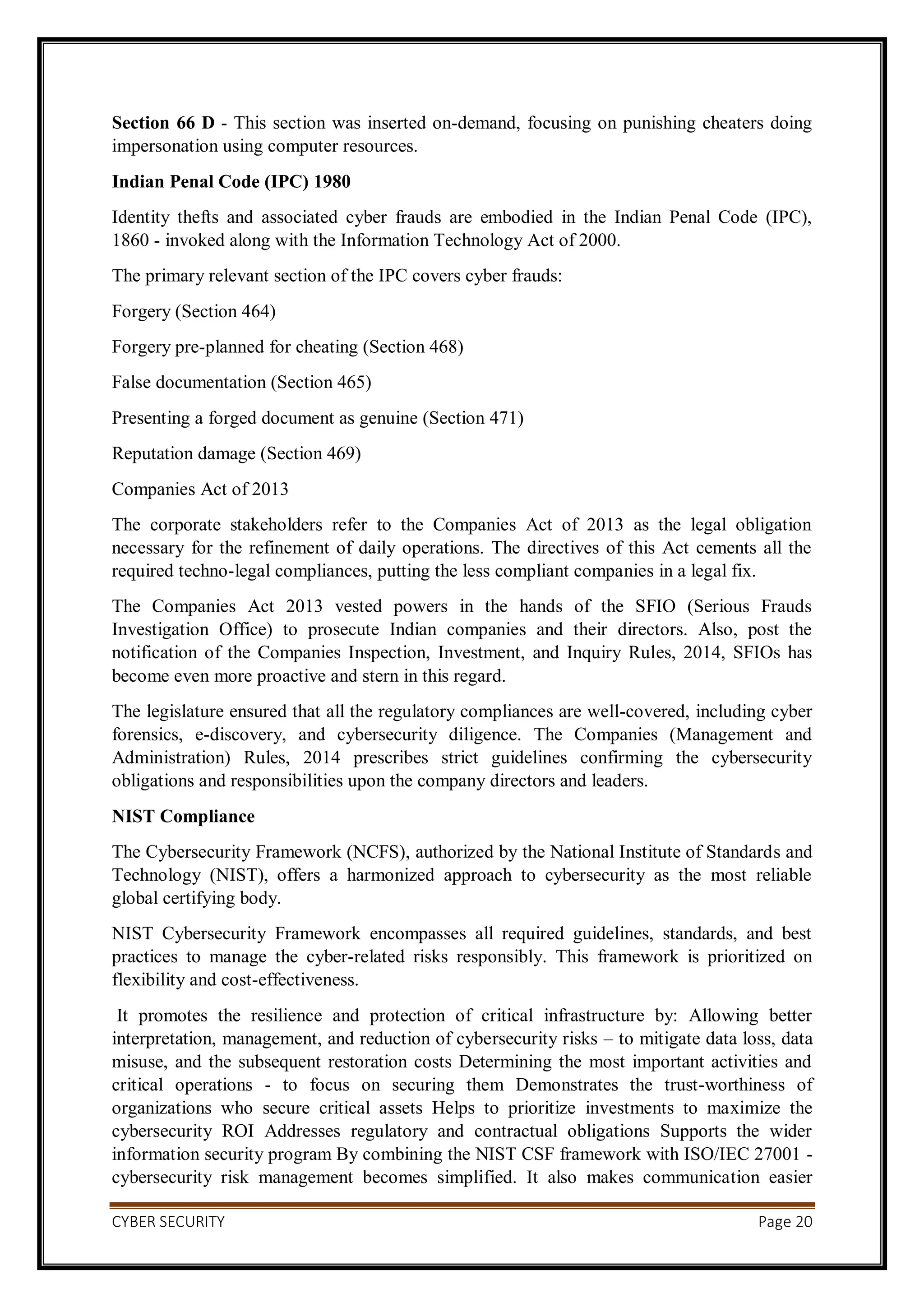 CYBER SECURITY Page 20
Section 66 D - This section was inserted on-demand, focusing on punishing cheaters doing
impersonation using computer resources.
Indian Penal Code (IPC) 1980
Identity thefts and associated cyber frauds are embodied in the Indian Penal Code (IPC),
1860 - invoked along with the Information Technology Act of 2000.
The primary relevant section of the IPC covers cyber frauds:
Forgery (Section 464)
Forgery pre-planned for cheating (Section 468)
False documentation (Section 465)
Presenting a forged document as genuine (Section 471)
Reputation damage (Section 469)
Companies Act of 2013
The corporate stakeholders refer to the Companies Act of 2013 as the legal obligation
necessary for the refinement of daily operations. The directives of this Act cements all the
required techno-legal compliances, putting the less compliant companies in a legal fix.
The Companies Act 2013 vested powers in the hands of the SFIO (Serious Frauds
Investigation Office) to prosecute Indian companies and their directors. Also, post the
notification of the Companies Inspection, Investment, and Inquiry Rules, 2014, SFIOs has
become even more proactive and stern in this regard.
The legislature ensured that all the regulatory compliances are well-covered, including cyber
forensics, e-discovery, and cybersecurity diligence. The Companies (Management and
Administration) Rules, 2014 prescribes strict guidelines confirming the cybersecurity
obligations and responsibilities upon the company directors and leaders.
NIST Compliance
The Cybersecurity Framework (NCFS), authorized by the National Institute of Standards and
Technology (NIST), offers a harmonized approach to cybersecurity as the most reliable
global certifying body.
NIST Cybersecurity Framework encompasses all required guidelines, standards, and best
practices to manage the cyber-related risks responsibly. This framework is prioritized on
flexibility and cost-effectiveness.
It promotes the resilience and protection of critical infrastructure by: Allowing better
interpretation, management, and reduction of cybersecurity risks – to mitigate data loss, data
misuse, and the subsequent restoration costs Determining the most important activities and
critical operations - to focus on securing them Demonstrates the trust-worthiness of
organizations who secure critical assets Helps to prioritize investments to maximize the
cybersecurity ROI Addresses regulatory and contractual obligations Supports the wider
information security program By combining the NIST CSF framework with ISO/IEC 27001 -
cybersecurity risk management becomes simplified. It also makes communication easier
 
