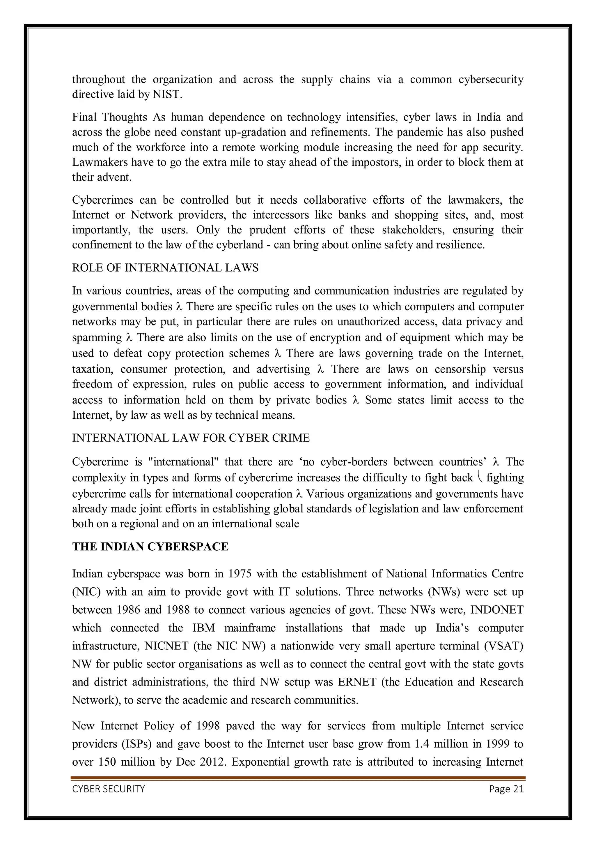 CYBER SECURITY Page 21
throughout the organization and across the supply chains via a common cybersecurity
directive laid by NIST.
Final Thoughts As human dependence on technology intensifies, cyber laws in India and
across the globe need constant up-gradation and refinements. The pandemic has also pushed
much of the workforce into a remote working module increasing the need for app security.
Lawmakers have to go the extra mile to stay ahead of the impostors, in order to block them at
their advent.
Cybercrimes can be controlled but it needs collaborative efforts of the lawmakers, the
Internet or Network providers, the intercessors like banks and shopping sites, and, most
importantly, the users. Only the prudent efforts of these stakeholders, ensuring their
confinement to the law of the cyberland - can bring about online safety and resilience.
ROLE OF INTERNATIONAL LAWS
In various countries, areas of the computing and communication industries are regulated by
governmental bodies  There are specific rules on the uses to which computers and computer
networks may be put, in particular there are rules on unauthorized access, data privacy and
spamming  There are also limits on the use of encryption and of equipment which may be
used to defeat copy protection schemes  There are laws governing trade on the Internet,
taxation, consumer protection, and advertising  There are laws on censorship versus
freedom of expression, rules on public access to government information, and individual
access to information held on them by private bodies  Some states limit access to the
Internet, by law as well as by technical means.
INTERNATIONAL LAW FOR CYBER CRIME
Cybercrime is "international" that there are ‘no cyber-borders between countries’  The
complexity in types and forms of cybercrime increases the difficulty to fight back  fighting
cybercrime calls for international cooperation  Various organizations and governments have
already made joint efforts in establishing global standards of legislation and law enforcement
both on a regional and on an international scale
THE INDIAN CYBERSPACE
Indian cyberspace was born in 1975 with the establishment of National Informatics Centre
(NIC) with an aim to provide govt with IT solutions. Three networks (NWs) were set up
between 1986 and 1988 to connect various agencies of govt. These NWs were, INDONET
which connected the IBM mainframe installations that made up India’s computer
infrastructure, NICNET (the NIC NW) a nationwide very small aperture terminal (VSAT)
NW for public sector organisations as well as to connect the central govt with the state govts
and district administrations, the third NW setup was ERNET (the Education and Research
Network), to serve the academic and research communities.
New Internet Policy of 1998 paved the way for services from multiple Internet service
providers (ISPs) and gave boost to the Internet user base grow from 1.4 million in 1999 to
over 150 million by Dec 2012. Exponential growth rate is attributed to increasing Internet
 