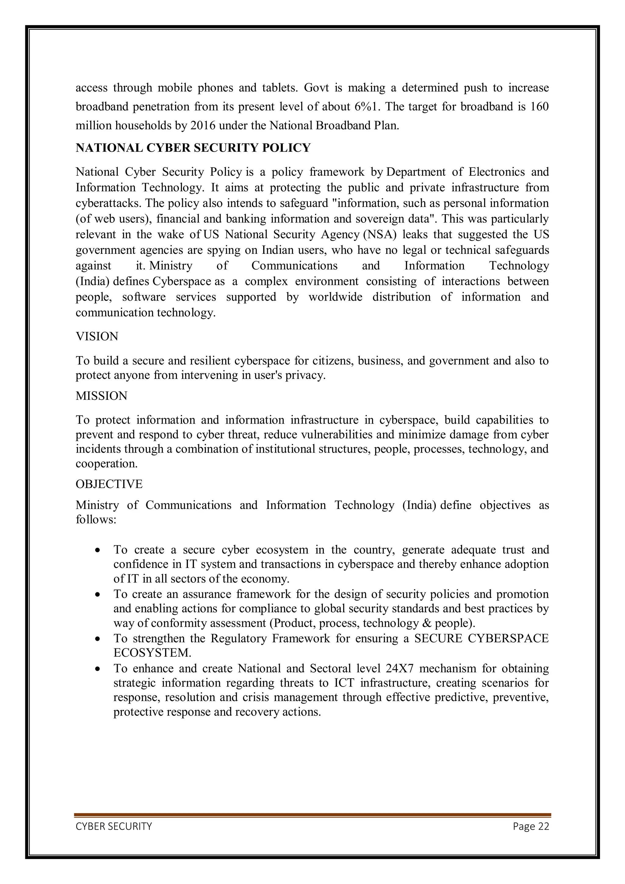 CYBER SECURITY Page 22
access through mobile phones and tablets. Govt is making a determined push to increase
broadband penetration from its present level of about 6%1. The target for broadband is 160
million households by 2016 under the National Broadband Plan.
NATIONAL CYBER SECURITY POLICY
National Cyber Security Policy is a policy framework by Department of Electronics and
Information Technology. It aims at protecting the public and private infrastructure from
cyberattacks. The policy also intends to safeguard "information, such as personal information
(of web users), financial and banking information and sovereign data". This was particularly
relevant in the wake of US National Security Agency (NSA) leaks that suggested the US
government agencies are spying on Indian users, who have no legal or technical safeguards
against it. Ministry of Communications and Information Technology
(India) defines Cyberspace as a complex environment consisting of interactions between
people, software services supported by worldwide distribution of information and
communication technology.
VISION
To build a secure and resilient cyberspace for citizens, business, and government and also to
protect anyone from intervening in user's privacy.
MISSION
To protect information and information infrastructure in cyberspace, build capabilities to
prevent and respond to cyber threat, reduce vulnerabilities and minimize damage from cyber
incidents through a combination of institutional structures, people, processes, technology, and
cooperation.
OBJECTIVE
Ministry of Communications and Information Technology (India) define objectives as
follows:
 To create a secure cyber ecosystem in the country, generate adequate trust and
confidence in IT system and transactions in cyberspace and thereby enhance adoption
of IT in all sectors of the economy.
 To create an assurance framework for the design of security policies and promotion
and enabling actions for compliance to global security standards and best practices by
way of conformity assessment (Product, process, technology & people).
 To strengthen the Regulatory Framework for ensuring a SECURE CYBERSPACE
ECOSYSTEM.
 To enhance and create National and Sectoral level 24X7 mechanism for obtaining
strategic information regarding threats to ICT infrastructure, creating scenarios for
response, resolution and crisis management through effective predictive, preventive,
protective response and recovery actions.
 