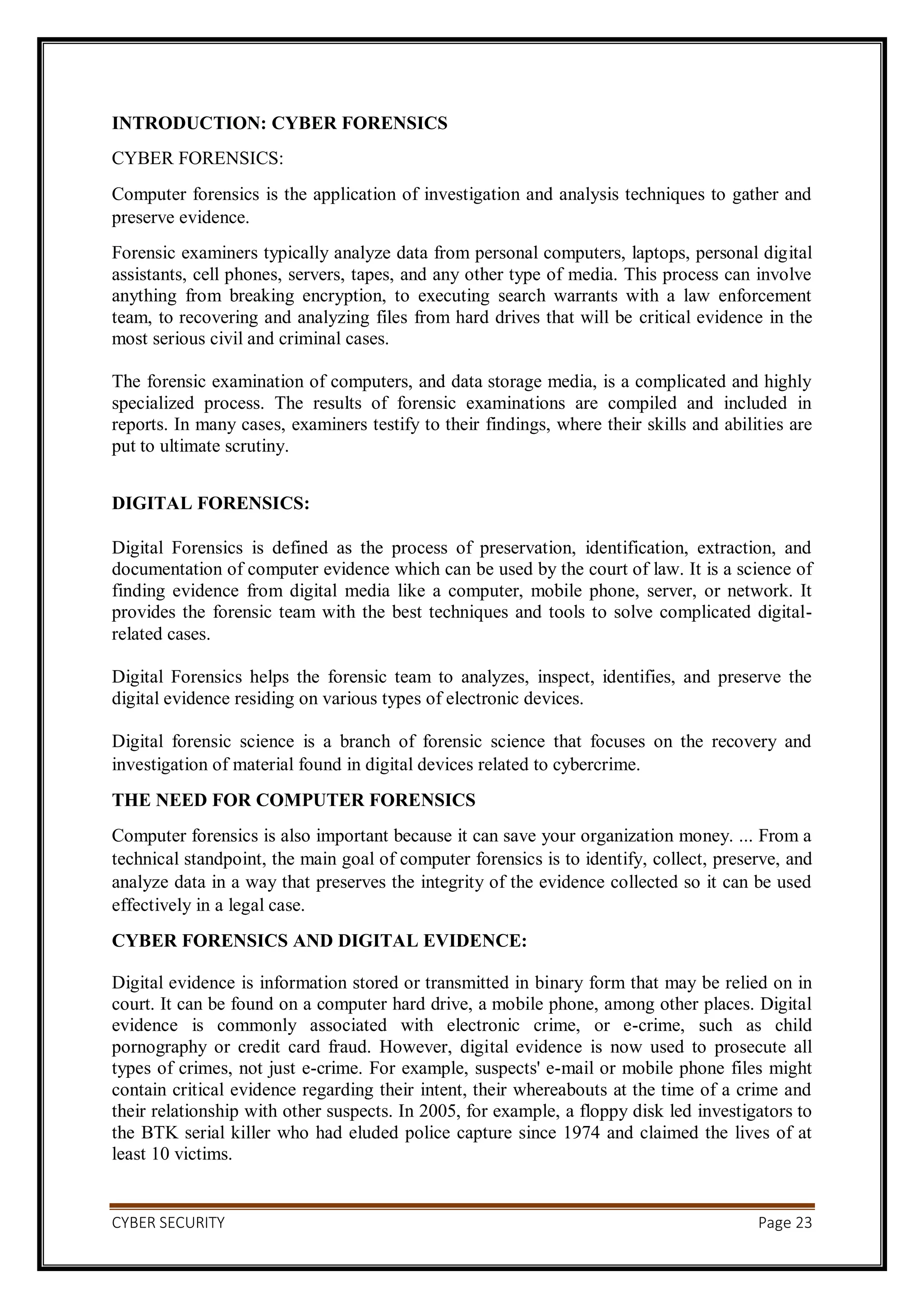 CYBER SECURITY Page 23
INTRODUCTION: CYBER FORENSICS
CYBER FORENSICS:
Computer forensics is the application of investigation and analysis techniques to gather and
preserve evidence.
Forensic examiners typically analyze data from personal computers, laptops, personal digital
assistants, cell phones, servers, tapes, and any other type of media. This process can involve
anything from breaking encryption, to executing search warrants with a law enforcement
team, to recovering and analyzing files from hard drives that will be critical evidence in the
most serious civil and criminal cases.
The forensic examination of computers, and data storage media, is a complicated and highly
specialized process. The results of forensic examinations are compiled and included in
reports. In many cases, examiners testify to their findings, where their skills and abilities are
put to ultimate scrutiny.
DIGITAL FORENSICS:
Digital Forensics is defined as the process of preservation, identification, extraction, and
documentation of computer evidence which can be used by the court of law. It is a science of
finding evidence from digital media like a computer, mobile phone, server, or network. It
provides the forensic team with the best techniques and tools to solve complicated digital-
related cases.
Digital Forensics helps the forensic team to analyzes, inspect, identifies, and preserve the
digital evidence residing on various types of electronic devices.
Digital forensic science is a branch of forensic science that focuses on the recovery and
investigation of material found in digital devices related to cybercrime.
THE NEED FOR COMPUTER FORENSICS
Computer forensics is also important because it can save your organization money. ... From a
technical standpoint, the main goal of computer forensics is to identify, collect, preserve, and
analyze data in a way that preserves the integrity of the evidence collected so it can be used
effectively in a legal case.
CYBER FORENSICS AND DIGITAL EVIDENCE:
Digital evidence is information stored or transmitted in binary form that may be relied on in
court. It can be found on a computer hard drive, a mobile phone, among other places. Digital
evidence is commonly associated with electronic crime, or e-crime, such as child
pornography or credit card fraud. However, digital evidence is now used to prosecute all
types of crimes, not just e-crime. For example, suspects' e-mail or mobile phone files might
contain critical evidence regarding their intent, their whereabouts at the time of a crime and
their relationship with other suspects. In 2005, for example, a floppy disk led investigators to
the BTK serial killer who had eluded police capture since 1974 and claimed the lives of at
least 10 victims.
 