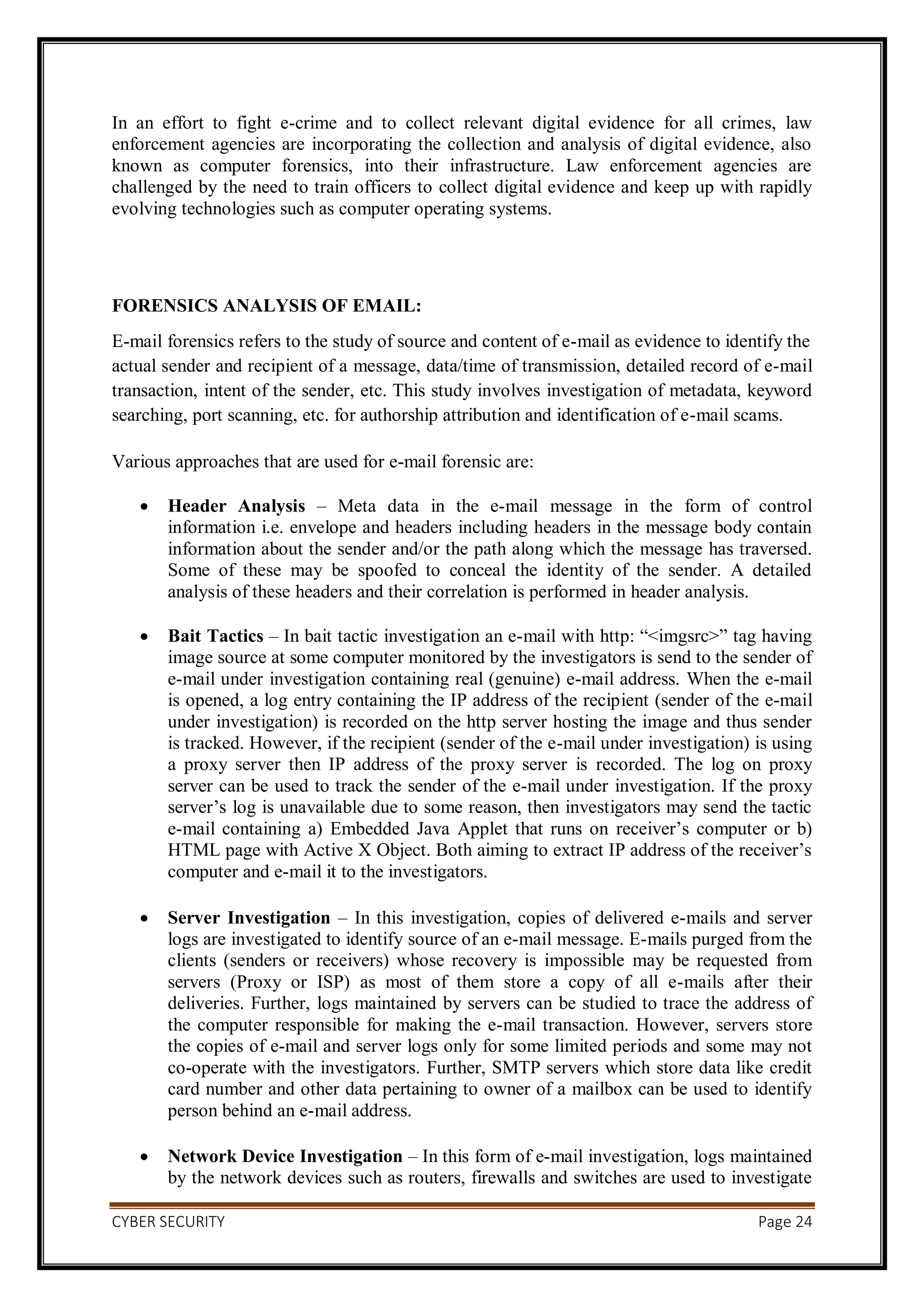 CYBER SECURITY Page 24
In an effort to fight e-crime and to collect relevant digital evidence for all crimes, law
enforcement agencies are incorporating the collection and analysis of digital evidence, also
known as computer forensics, into their infrastructure. Law enforcement agencies are
challenged by the need to train officers to collect digital evidence and keep up with rapidly
evolving technologies such as computer operating systems.
FORENSICS ANALYSIS OF EMAIL:
E-mail forensics refers to the study of source and content of e-mail as evidence to identify the
actual sender and recipient of a message, data/time of transmission, detailed record of e-mail
transaction, intent of the sender, etc. This study involves investigation of metadata, keyword
searching, port scanning, etc. for authorship attribution and identification of e-mail scams.
Various approaches that are used for e-mail forensic are:
 Header Analysis – Meta data in the e-mail message in the form of control
information i.e. envelope and headers including headers in the message body contain
information about the sender and/or the path along which the message has traversed.
Some of these may be spoofed to conceal the identity of the sender. A detailed
analysis of these headers and their correlation is performed in header analysis.
 Bait Tactics – In bait tactic investigation an e-mail with http: “<imgsrc>” tag having
image source at some computer monitored by the investigators is send to the sender of
e-mail under investigation containing real (genuine) e-mail address. When the e-mail
is opened, a log entry containing the IP address of the recipient (sender of the e-mail
under investigation) is recorded on the http server hosting the image and thus sender
is tracked. However, if the recipient (sender of the e-mail under investigation) is using
a proxy server then IP address of the proxy server is recorded. The log on proxy
server can be used to track the sender of the e-mail under investigation. If the proxy
server’s log is unavailable due to some reason, then investigators may send the tactic
e-mail containing a) Embedded Java Applet that runs on receiver’s computer or b)
HTML page with Active X Object. Both aiming to extract IP address of the receiver’s
computer and e-mail it to the investigators.
 Server Investigation – In this investigation, copies of delivered e-mails and server
logs are investigated to identify source of an e-mail message. E-mails purged from the
clients (senders or receivers) whose recovery is impossible may be requested from
servers (Proxy or ISP) as most of them store a copy of all e-mails after their
deliveries. Further, logs maintained by servers can be studied to trace the address of
the computer responsible for making the e-mail transaction. However, servers store
the copies of e-mail and server logs only for some limited periods and some may not
co-operate with the investigators. Further, SMTP servers which store data like credit
card number and other data pertaining to owner of a mailbox can be used to identify
person behind an e-mail address.
 Network Device Investigation – In this form of e-mail investigation, logs maintained
by the network devices such as routers, firewalls and switches are used to investigate
 