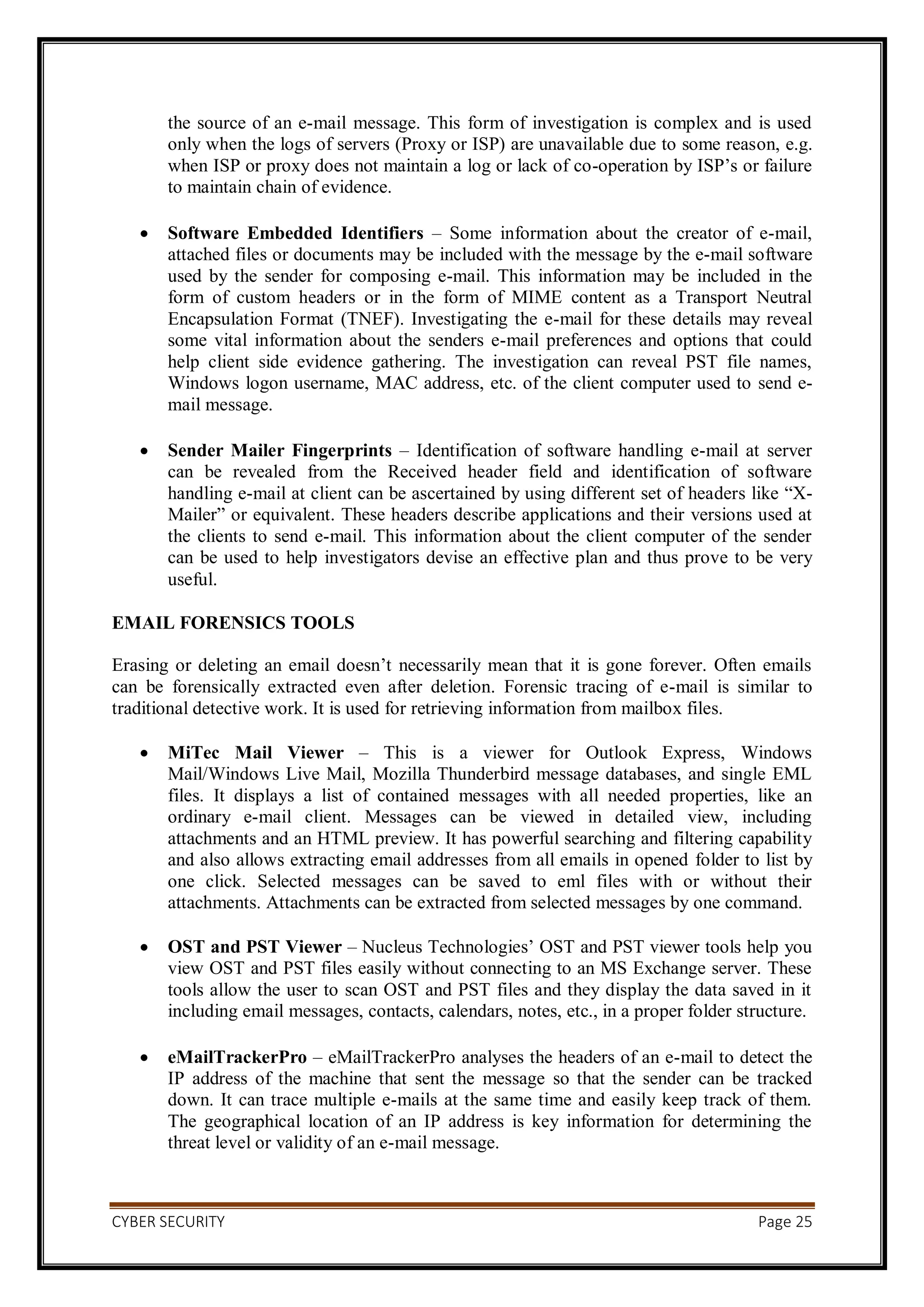 CYBER SECURITY Page 25
the source of an e-mail message. This form of investigation is complex and is used
only when the logs of servers (Proxy or ISP) are unavailable due to some reason, e.g.
when ISP or proxy does not maintain a log or lack of co-operation by ISP’s or failure
to maintain chain of evidence.
 Software Embedded Identifiers – Some information about the creator of e-mail,
attached files or documents may be included with the message by the e-mail software
used by the sender for composing e-mail. This information may be included in the
form of custom headers or in the form of MIME content as a Transport Neutral
Encapsulation Format (TNEF). Investigating the e-mail for these details may reveal
some vital information about the senders e-mail preferences and options that could
help client side evidence gathering. The investigation can reveal PST file names,
Windows logon username, MAC address, etc. of the client computer used to send e-
mail message.
 Sender Mailer Fingerprints – Identification of software handling e-mail at server
can be revealed from the Received header field and identification of software
handling e-mail at client can be ascertained by using different set of headers like “X-
Mailer” or equivalent. These headers describe applications and their versions used at
the clients to send e-mail. This information about the client computer of the sender
can be used to help investigators devise an effective plan and thus prove to be very
useful.
EMAIL FORENSICS TOOLS
Erasing or deleting an email doesn’t necessarily mean that it is gone forever. Often emails
can be forensically extracted even after deletion. Forensic tracing of e-mail is similar to
traditional detective work. It is used for retrieving information from mailbox files.
 MiTec Mail Viewer – This is a viewer for Outlook Express, Windows
Mail/Windows Live Mail, Mozilla Thunderbird message databases, and single EML
files. It displays a list of contained messages with all needed properties, like an
ordinary e-mail client. Messages can be viewed in detailed view, including
attachments and an HTML preview. It has powerful searching and filtering capability
and also allows extracting email addresses from all emails in opened folder to list by
one click. Selected messages can be saved to eml files with or without their
attachments. Attachments can be extracted from selected messages by one command.
 OST and PST Viewer – Nucleus Technologies’ OST and PST viewer tools help you
view OST and PST files easily without connecting to an MS Exchange server. These
tools allow the user to scan OST and PST files and they display the data saved in it
including email messages, contacts, calendars, notes, etc., in a proper folder structure.
 eMailTrackerPro – eMailTrackerPro analyses the headers of an e-mail to detect the
IP address of the machine that sent the message so that the sender can be tracked
down. It can trace multiple e-mails at the same time and easily keep track of them.
The geographical location of an IP address is key information for determining the
threat level or validity of an e-mail message.
 