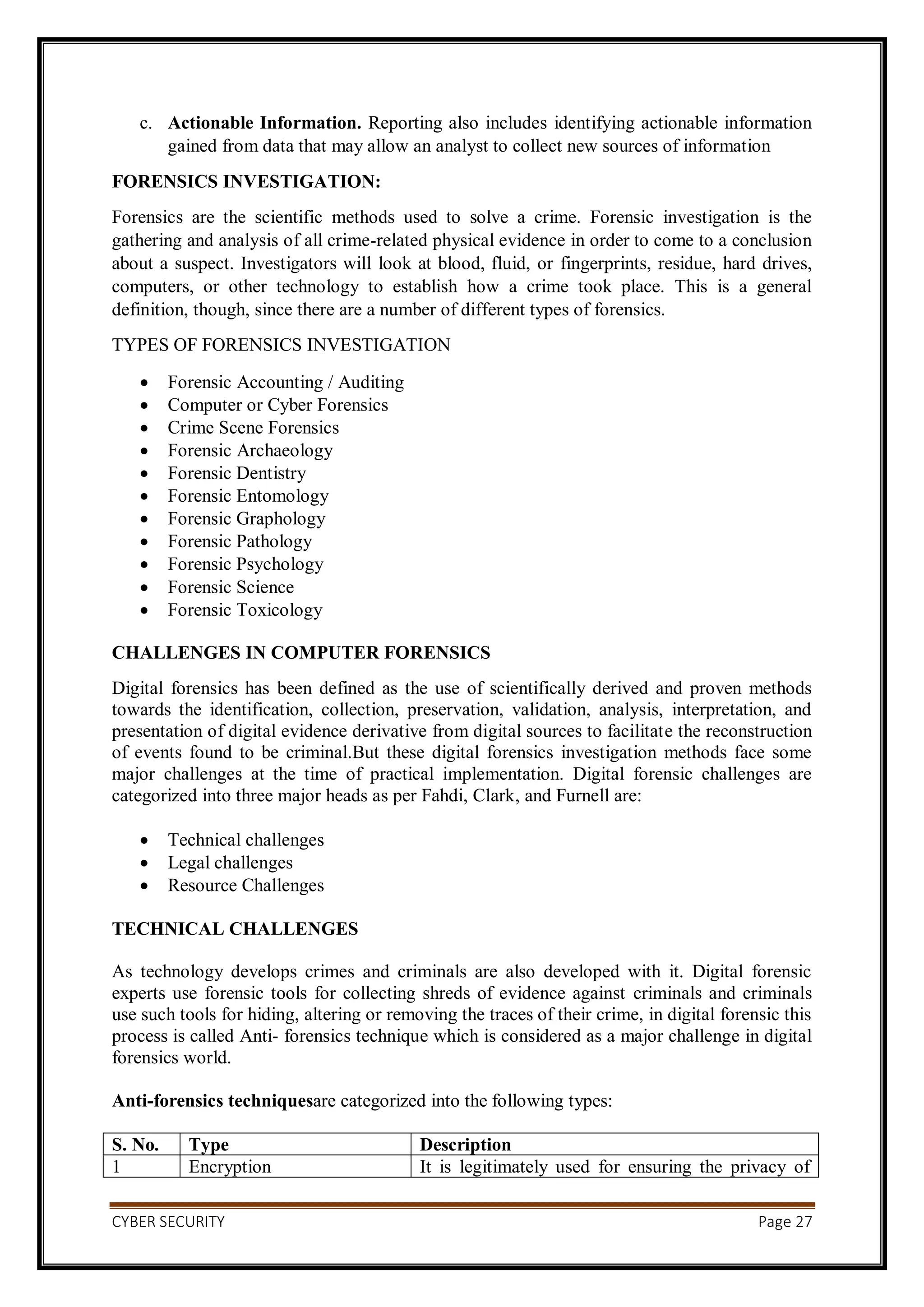 CYBER SECURITY Page 27
c. Actionable Information. Reporting also includes identifying actionable information
gained from data that may allow an analyst to collect new sources of information
FORENSICS INVESTIGATION:
Forensics are the scientific methods used to solve a crime. Forensic investigation is the
gathering and analysis of all crime-related physical evidence in order to come to a conclusion
about a suspect. Investigators will look at blood, fluid, or fingerprints, residue, hard drives,
computers, or other technology to establish how a crime took place. This is a general
definition, though, since there are a number of different types of forensics.
TYPES OF FORENSICS INVESTIGATION
 Forensic Accounting / Auditing
 Computer or Cyber Forensics
 Crime Scene Forensics
 Forensic Archaeology
 Forensic Dentistry
 Forensic Entomology
 Forensic Graphology
 Forensic Pathology
 Forensic Psychology
 Forensic Science
 Forensic Toxicology
CHALLENGES IN COMPUTER FORENSICS
Digital forensics has been defined as the use of scientifically derived and proven methods
towards the identification, collection, preservation, validation, analysis, interpretation, and
presentation of digital evidence derivative from digital sources to facilitate the reconstruction
of events found to be criminal.But these digital forensics investigation methods face some
major challenges at the time of practical implementation. Digital forensic challenges are
categorized into three major heads as per Fahdi, Clark, and Furnell are:
 Technical challenges
 Legal challenges
 Resource Challenges
TECHNICAL CHALLENGES
As technology develops crimes and criminals are also developed with it. Digital forensic
experts use forensic tools for collecting shreds of evidence against criminals and criminals
use such tools for hiding, altering or removing the traces of their crime, in digital forensic this
process is called Anti- forensics technique which is considered as a major challenge in digital
forensics world.
Anti-forensics techniquesare categorized into the following types:
S. No. Type Description
1 Encryption It is legitimately used for ensuring the privacy of
 