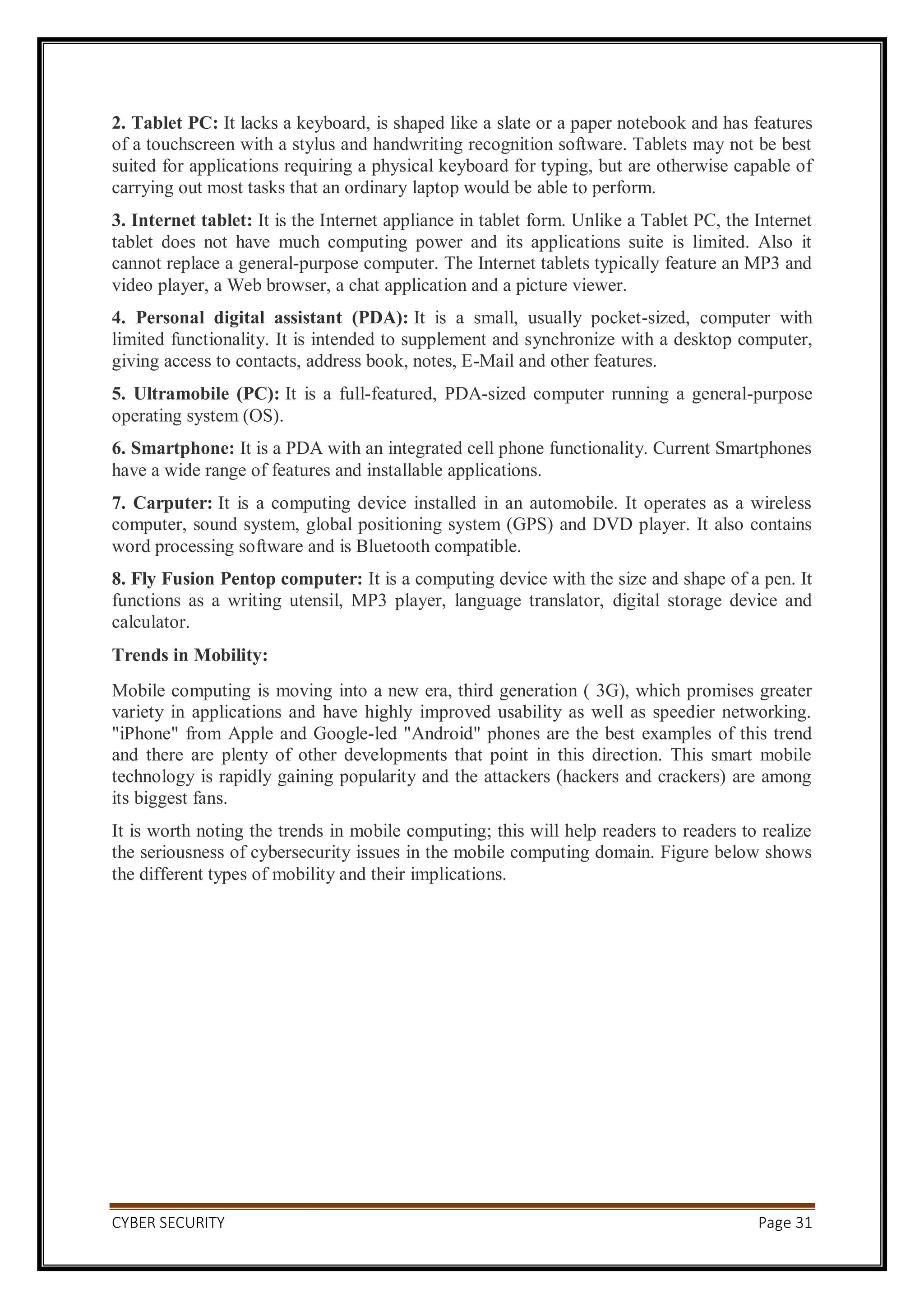 CYBER SECURITY Page 31
2. Tablet PC: It lacks a keyboard, is shaped like a slate or a paper notebook and has features
of a touchscreen with a stylus and handwriting recognition software. Tablets may not be best
suited for applications requiring a physical keyboard for typing, but are otherwise capable of
carrying out most tasks that an ordinary laptop would be able to perform.
3. Internet tablet: It is the Internet appliance in tablet form. Unlike a Tablet PC, the Internet
tablet does not have much computing power and its applications suite is limited. Also it
cannot replace a general-purpose computer. The Internet tablets typically feature an MP3 and
video player, a Web browser, a chat application and a picture viewer.
4. Personal digital assistant (PDA): It is a small, usually pocket-sized, computer with
limited functionality. It is intended to supplement and synchronize with a desktop computer,
giving access to contacts, address book, notes, E-Mail and other features.
5. Ultramobile (PC): It is a full-featured, PDA-sized computer running a general-purpose
operating system (OS).
6. Smartphone: It is a PDA with an integrated cell phone functionality. Current Smartphones
have a wide range of features and installable applications.
7. Carputer: It is a computing device installed in an automobile. It operates as a wireless
computer, sound system, global positioning system (GPS) and DVD player. It also contains
word processing software and is Bluetooth compatible.
8. Fly Fusion Pentop computer: It is a computing device with the size and shape of a pen. It
functions as a writing utensil, MP3 player, language translator, digital storage device and
calculator.
Trends in Mobility:
Mobile computing is moving into a new era, third generation ( 3G), which promises greater
variety in applications and have highly improved usability as well as speedier networking.
"iPhone" from Apple and Google-led "Android" phones are the best examples of this trend
and there are plenty of other developments that point in this direction. This smart mobile
technology is rapidly gaining popularity and the attackers (hackers and crackers) are among
its biggest fans.
It is worth noting the trends in mobile computing; this will help readers to readers to realize
the seriousness of cybersecurity issues in the mobile computing domain. Figure below shows
the different types of mobility and their implications.
 