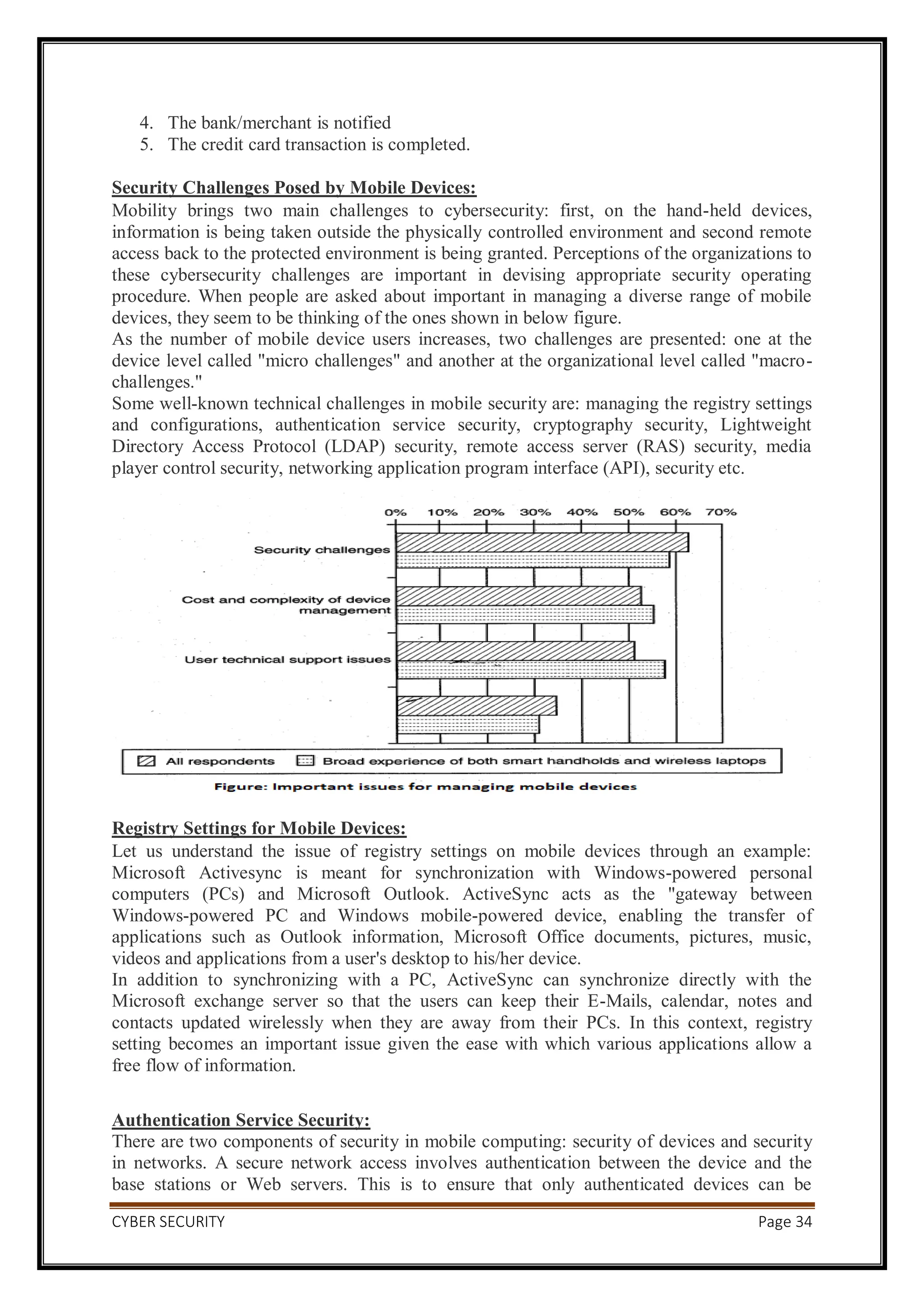 CYBER SECURITY Page 34
4. The bank/merchant is notified
5. The credit card transaction is completed.
Security Challenges Posed by Mobile Devices:
Mobility brings two main challenges to cybersecurity: first, on the hand-held devices,
information is being taken outside the physically controlled environment and second remote
access back to the protected environment is being granted. Perceptions of the organizations to
these cybersecurity challenges are important in devising appropriate security operating
procedure. When people are asked about important in managing a diverse range of mobile
devices, they seem to be thinking of the ones shown in below figure.
As the number of mobile device users increases, two challenges are presented: one at the
device level called "micro challenges" and another at the organizational level called "macro-
challenges."
Some well-known technical challenges in mobile security are: managing the registry settings
and configurations, authentication service security, cryptography security, Lightweight
Directory Access Protocol (LDAP) security, remote access server (RAS) security, media
player control security, networking application program interface (API), security etc.
Registry Settings for Mobile Devices:
Let us understand the issue of registry settings on mobile devices through an example:
Microsoft Activesync is meant for synchronization with Windows-powered personal
computers (PCs) and Microsoft Outlook. ActiveSync acts as the "gateway between
Windows-powered PC and Windows mobile-powered device, enabling the transfer of
applications such as Outlook information, Microsoft Office documents, pictures, music,
videos and applications from a user's desktop to his/her device.
In addition to synchronizing with a PC, ActiveSync can synchronize directly with the
Microsoft exchange server so that the users can keep their E-Mails, calendar, notes and
contacts updated wirelessly when they are away from their PCs. In this context, registry
setting becomes an important issue given the ease with which various applications allow a
free flow of information.
Authentication Service Security:
There are two components of security in mobile computing: security of devices and security
in networks. A secure network access involves authentication between the device and the
base stations or Web servers. This is to ensure that only authenticated devices can be
 