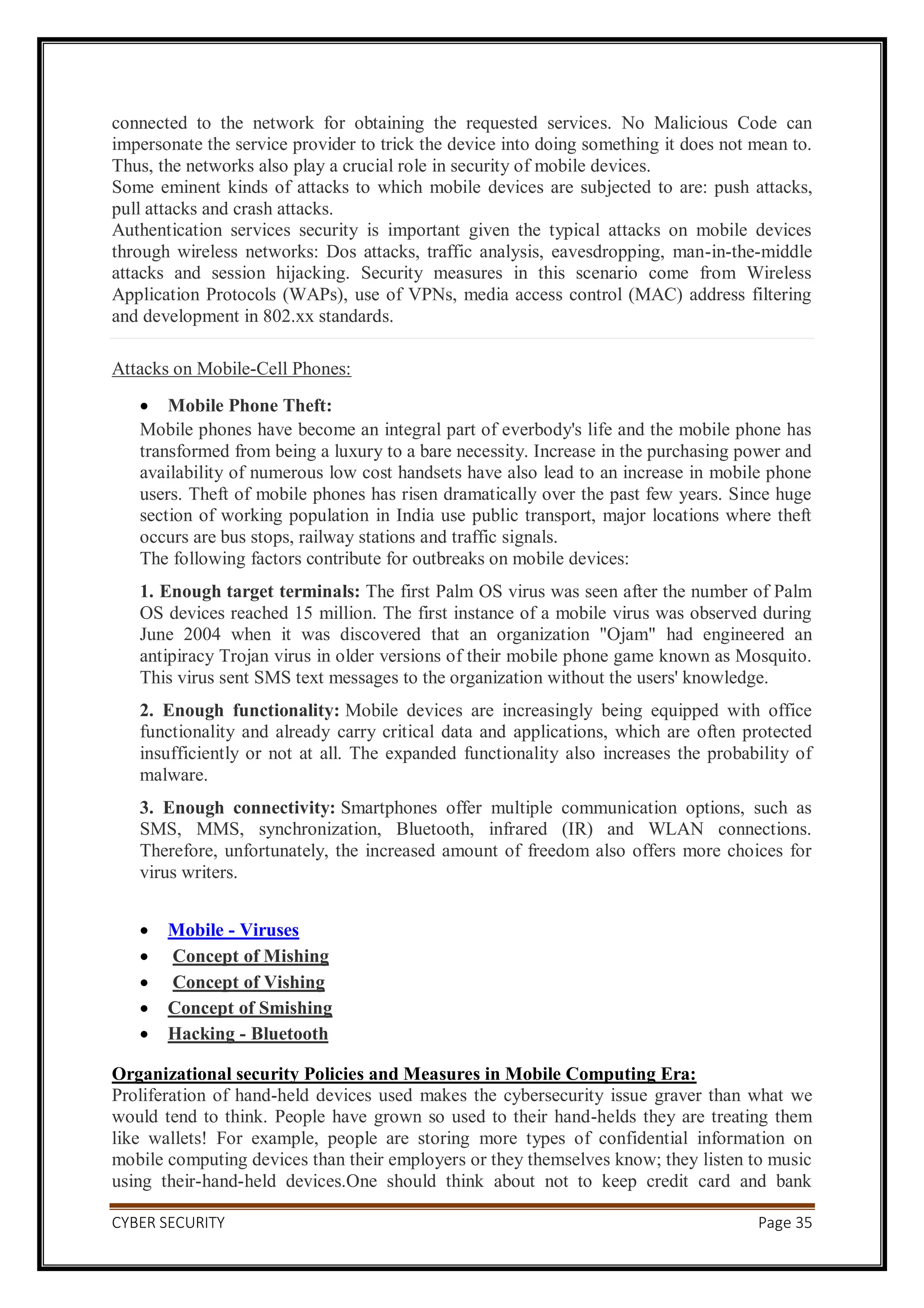 CYBER SECURITY Page 35
connected to the network for obtaining the requested services. No Malicious Code can
impersonate the service provider to trick the device into doing something it does not mean to.
Thus, the networks also play a crucial role in security of mobile devices.
Some eminent kinds of attacks to which mobile devices are subjected to are: push attacks,
pull attacks and crash attacks.
Authentication services security is important given the typical attacks on mobile devices
through wireless networks: Dos attacks, traffic analysis, eavesdropping, man-in-the-middle
attacks and session hijacking. Security measures in this scenario come from Wireless
Application Protocols (WAPs), use of VPNs, media access control (MAC) address filtering
and development in 802.xx standards.
Attacks on Mobile-Cell Phones:
 Mobile Phone Theft:
Mobile phones have become an integral part of everbody's life and the mobile phone has
transformed from being a luxury to a bare necessity. Increase in the purchasing power and
availability of numerous low cost handsets have also lead to an increase in mobile phone
users. Theft of mobile phones has risen dramatically over the past few years. Since huge
section of working population in India use public transport, major locations where theft
occurs are bus stops, railway stations and traffic signals.
The following factors contribute for outbreaks on mobile devices:
1. Enough target terminals: The first Palm OS virus was seen after the number of Palm
OS devices reached 15 million. The first instance of a mobile virus was observed during
June 2004 when it was discovered that an organization "Ojam" had engineered an
antipiracy Trojan virus in older versions of their mobile phone game known as Mosquito.
This virus sent SMS text messages to the organization without the users' knowledge.
2. Enough functionality: Mobile devices are increasingly being equipped with office
functionality and already carry critical data and applications, which are often protected
insufficiently or not at all. The expanded functionality also increases the probability of
malware.
3. Enough connectivity: Smartphones offer multiple communication options, such as
SMS, MMS, synchronization, Bluetooth, infrared (IR) and WLAN connections.
Therefore, unfortunately, the increased amount of freedom also offers more choices for
virus writers.
 Mobile - Viruses
 Concept of Mishing
 Concept of Vishing
 Concept of Smishing
 Hacking - Bluetooth
Organizational security Policies and Measures in Mobile Computing Era:
Proliferation of hand-held devices used makes the cybersecurity issue graver than what we
would tend to think. People have grown so used to their hand-helds they are treating them
like wallets! For example, people are storing more types of confidential information on
mobile computing devices than their employers or they themselves know; they listen to music
using their-hand-held devices.One should think about not to keep credit card and bank
 