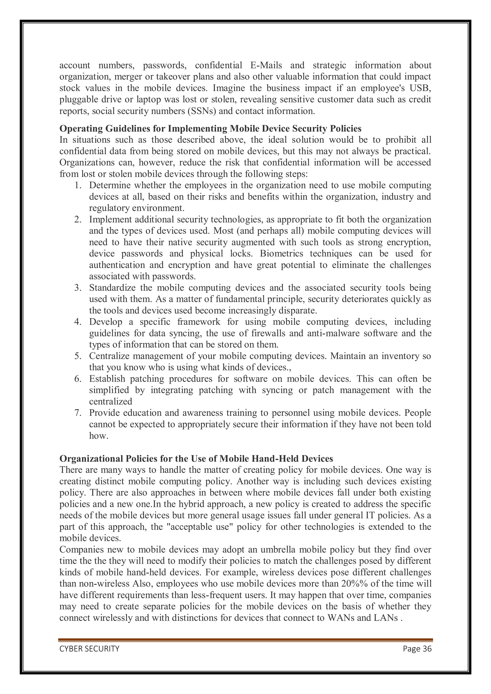 CYBER SECURITY Page 36
account numbers, passwords, confidential E-Mails and strategic information about
organization, merger or takeover plans and also other valuable information that could impact
stock values in the mobile devices. Imagine the business impact if an employee's USB,
pluggable drive or laptop was lost or stolen, revealing sensitive customer data such as credit
reports, social security numbers (SSNs) and contact information.
Operating Guidelines for Implementing Mobile Device Security Policies
In situations such as those described above, the ideal solution would be to prohibit all
confidential data from being stored on mobile devices, but this may not always be practical.
Organizations can, however, reduce the risk that confidential information will be accessed
from lost or stolen mobile devices through the following steps:
1. Determine whether the employees in the organization need to use mobile computing
devices at all, based on their risks and benefits within the organization, industry and
regulatory environment.
2. Implement additional security technologies, as appropriate to fit both the organization
and the types of devices used. Most (and perhaps all) mobile computing devices will
need to have their native security augmented with such tools as strong encryption,
device passwords and physical locks. Biometrics techniques can be used for
authentication and encryption and have great potential to eliminate the challenges
associated with passwords.
3. Standardize the mobile computing devices and the associated security tools being
used with them. As a matter of fundamental principle, security deteriorates quickly as
the tools and devices used become increasingly disparate.
4. Develop a specific framework for using mobile computing devices, including
guidelines for data syncing, the use of firewalls and anti-malware software and the
types of information that can be stored on them.
5. Centralize management of your mobile computing devices. Maintain an inventory so
that you know who is using what kinds of devices.,
6. Establish patching procedures for software on mobile devices. This can often be
simplified by integrating patching with syncing or patch management with the
centralized
7. Provide education and awareness training to personnel using mobile devices. People
cannot be expected to appropriately secure their information if they have not been told
how.
Organizational Policies for the Use of Mobile Hand-Held Devices
There are many ways to handle the matter of creating policy for mobile devices. One way is
creating distinct mobile computing policy. Another way is including such devices existing
policy. There are also approaches in between where mobile devices fall under both existing
policies and a new one.In the hybrid approach, a new policy is created to address the specific
needs of the mobile devices but more general usage issues fall under general IT policies. As a
part of this approach, the "acceptable use" policy for other technologies is extended to the
mobile devices.
Companies new to mobile devices may adopt an umbrella mobile policy but they find over
time the the they will need to modify their policies to match the challenges posed by different
kinds of mobile hand-held devices. For example, wireless devices pose different challenges
than non-wireless Also, employees who use mobile devices more than 20%% of the time will
have different requirements than less-frequent users. It may happen that over time, companies
may need to create separate policies for the mobile devices on the basis of whether they
connect wirelessly and with distinctions for devices that connect to WANs and LANs .
 