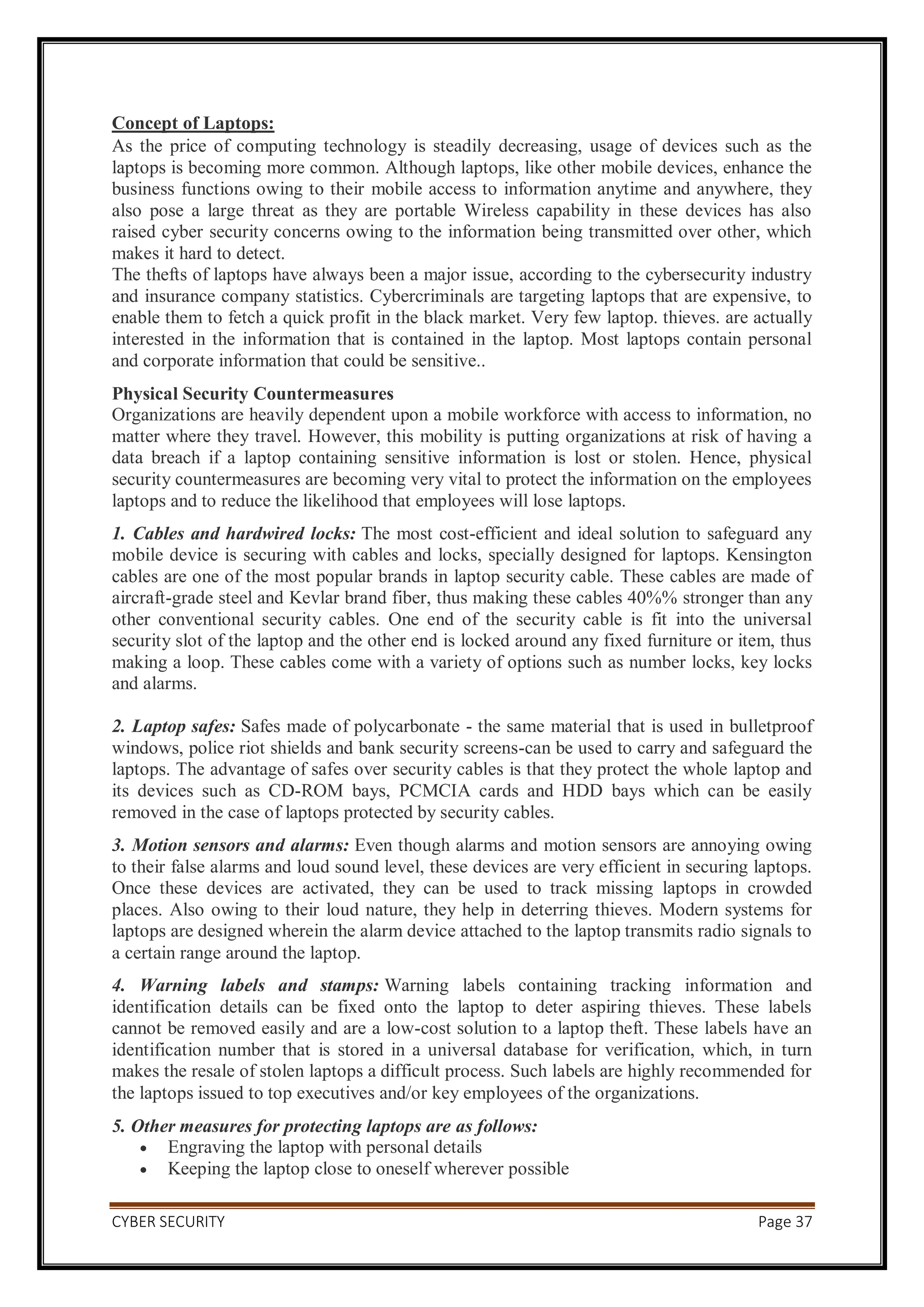CYBER SECURITY Page 37
Concept of Laptops:
As the price of computing technology is steadily decreasing, usage of devices such as the
laptops is becoming more common. Although laptops, like other mobile devices, enhance the
business functions owing to their mobile access to information anytime and anywhere, they
also pose a large threat as they are portable Wireless capability in these devices has also
raised cyber security concerns owing to the information being transmitted over other, which
makes it hard to detect.
The thefts of laptops have always been a major issue, according to the cybersecurity industry
and insurance company statistics. Cybercriminals are targeting laptops that are expensive, to
enable them to fetch a quick profit in the black market. Very few laptop. thieves. are actually
interested in the information that is contained in the laptop. Most laptops contain personal
and corporate information that could be sensitive..
Physical Security Countermeasures
Organizations are heavily dependent upon a mobile workforce with access to information, no
matter where they travel. However, this mobility is putting organizations at risk of having a
data breach if a laptop containing sensitive information is lost or stolen. Hence, physical
security countermeasures are becoming very vital to protect the information on the employees
laptops and to reduce the likelihood that employees will lose laptops.
1. Cables and hardwired locks: The most cost-efficient and ideal solution to safeguard any
mobile device is securing with cables and locks, specially designed for laptops. Kensington
cables are one of the most popular brands in laptop security cable. These cables are made of
aircraft-grade steel and Kevlar brand fiber, thus making these cables 40%% stronger than any
other conventional security cables. One end of the security cable is fit into the universal
security slot of the laptop and the other end is locked around any fixed furniture or item, thus
making a loop. These cables come with a variety of options such as number locks, key locks
and alarms.
2. Laptop safes: Safes made of polycarbonate - the same material that is used in bulletproof
windows, police riot shields and bank security screens-can be used to carry and safeguard the
laptops. The advantage of safes over security cables is that they protect the whole laptop and
its devices such as CD-ROM bays, PCMCIA cards and HDD bays which can be easily
removed in the case of laptops protected by security cables.
3. Motion sensors and alarms: Even though alarms and motion sensors are annoying owing
to their false alarms and loud sound level, these devices are very efficient in securing laptops.
Once these devices are activated, they can be used to track missing laptops in crowded
places. Also owing to their loud nature, they help in deterring thieves. Modern systems for
laptops are designed wherein the alarm device attached to the laptop transmits radio signals to
a certain range around the laptop.
4. Warning labels and stamps: Warning labels containing tracking information and
identification details can be fixed onto the laptop to deter aspiring thieves. These labels
cannot be removed easily and are a low-cost solution to a laptop theft. These labels have an
identification number that is stored in a universal database for verification, which, in turn
makes the resale of stolen laptops a difficult process. Such labels are highly recommended for
the laptops issued to top executives and/or key employees of the organizations.
5. Other measures for protecting laptops are as follows:
 Engraving the laptop with personal details
 Keeping the laptop close to oneself wherever possible
 