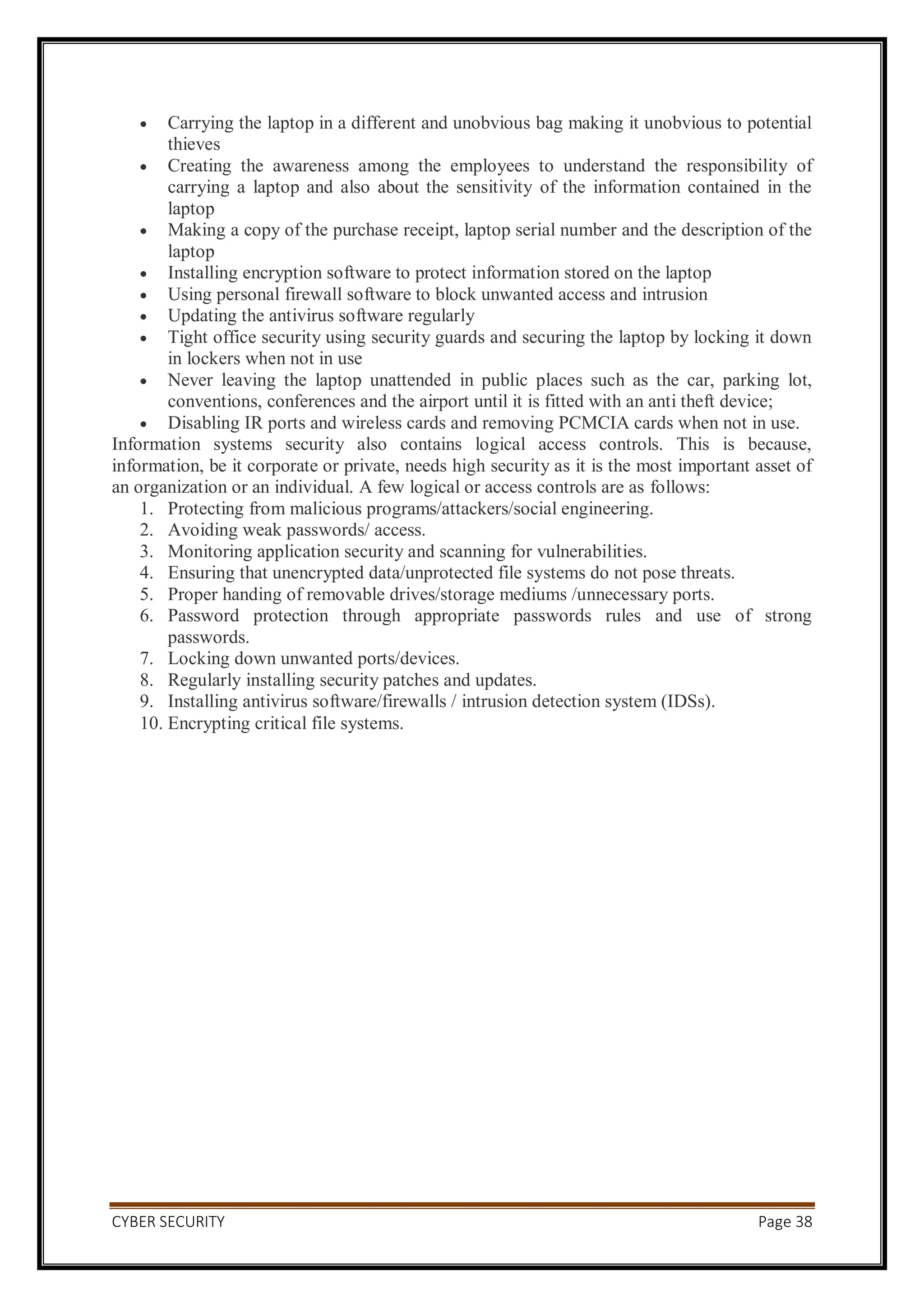 CYBER SECURITY Page 38
 Carrying the laptop in a different and unobvious bag making it unobvious to potential
thieves
 Creating the awareness among the employees to understand the responsibility of
carrying a laptop and also about the sensitivity of the information contained in the
laptop
 Making a copy of the purchase receipt, laptop serial number and the description of the
laptop
 Installing encryption software to protect information stored on the laptop
 Using personal firewall software to block unwanted access and intrusion
 Updating the antivirus software regularly
 Tight office security using security guards and securing the laptop by locking it down
in lockers when not in use
 Never leaving the laptop unattended in public places such as the car, parking lot,
conventions, conferences and the airport until it is fitted with an anti theft device;
 Disabling IR ports and wireless cards and removing PCMCIA cards when not in use.
Information systems security also contains logical access controls. This is because,
information, be it corporate or private, needs high security as it is the most important asset of
an organization or an individual. A few logical or access controls are as follows:
1. Protecting from malicious programs/attackers/social engineering.
2. Avoiding weak passwords/ access.
3. Monitoring application security and scanning for vulnerabilities.
4. Ensuring that unencrypted data/unprotected file systems do not pose threats.
5. Proper handing of removable drives/storage mediums /unnecessary ports.
6. Password protection through appropriate passwords rules and use of strong
passwords.
7. Locking down unwanted ports/devices.
8. Regularly installing security patches and updates.
9. Installing antivirus software/firewalls / intrusion detection system (IDSs).
10. Encrypting critical file systems.
 