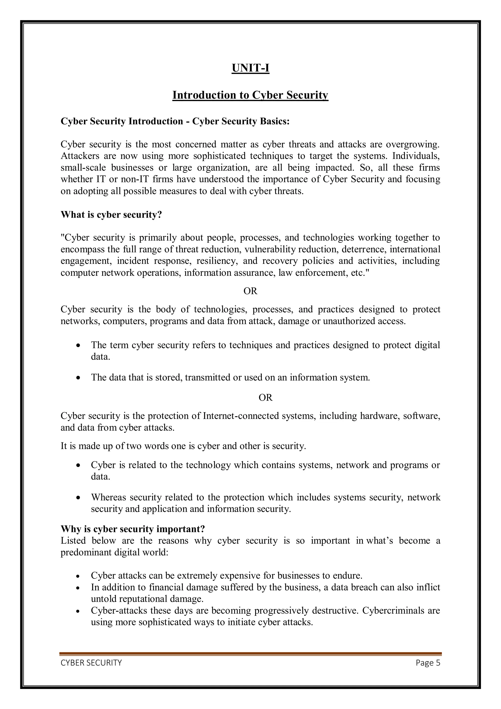CYBER SECURITY Page 5
UNIT-I
Introduction to Cyber Security
Cyber Security Introduction - Cyber Security Basics:
Cyber security is the most concerned matter as cyber threats and attacks are overgrowing.
Attackers are now using more sophisticated techniques to target the systems. Individuals,
small-scale businesses or large organization, are all being impacted. So, all these firms
whether IT or non-IT firms have understood the importance of Cyber Security and focusing
on adopting all possible measures to deal with cyber threats.
What is cyber security?
"Cyber security is primarily about people, processes, and technologies working together to
encompass the full range of threat reduction, vulnerability reduction, deterrence, international
engagement, incident response, resiliency, and recovery policies and activities, including
computer network operations, information assurance, law enforcement, etc."
OR
Cyber security is the body of technologies, processes, and practices designed to protect
networks, computers, programs and data from attack, damage or unauthorized access.
 The term cyber security refers to techniques and practices designed to protect digital
data.
 The data that is stored, transmitted or used on an information system.
OR
Cyber security is the protection of Internet-connected systems, including hardware, software,
and data from cyber attacks.
It is made up of two words one is cyber and other is security.
 Cyber is related to the technology which contains systems, network and programs or
data.
 Whereas security related to the protection which includes systems security, network
security and application and information security.
Why is cyber security important?
Listed below are the reasons why cyber security is so important in what’s become a
predominant digital world:
 Cyber attacks can be extremely expensive for businesses to endure.
 In addition to financial damage suffered by the business, a data breach can also inflict
untold reputational damage.
 Cyber-attacks these days are becoming progressively destructive. Cybercriminals are
using more sophisticated ways to initiate cyber attacks.
 