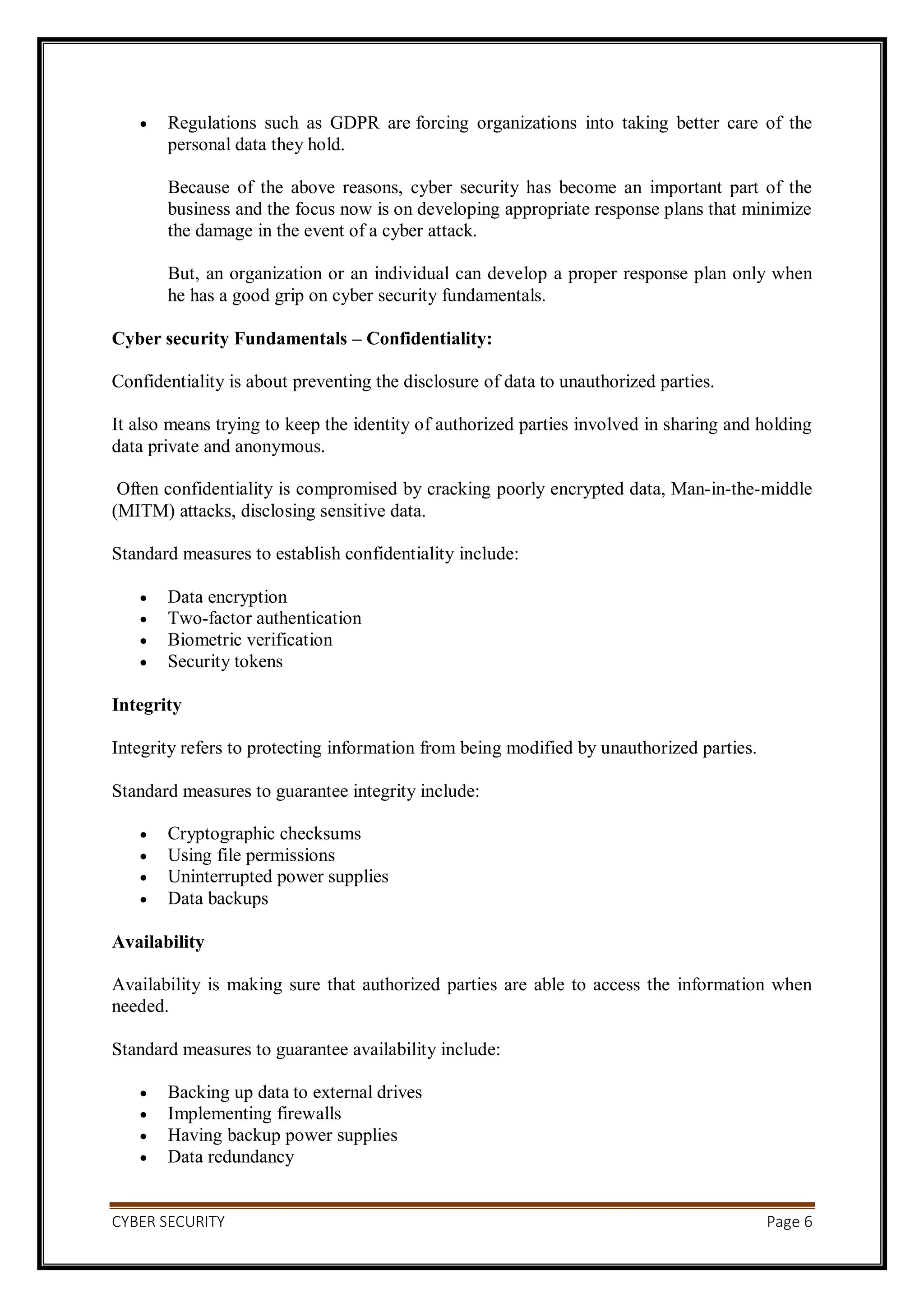 CYBER SECURITY Page 6
 Regulations such as GDPR are forcing organizations into taking better care of the
personal data they hold.
Because of the above reasons, cyber security has become an important part of the
business and the focus now is on developing appropriate response plans that minimize
the damage in the event of a cyber attack.
But, an organization or an individual can develop a proper response plan only when
he has a good grip on cyber security fundamentals.
Cyber security Fundamentals – Confidentiality:
Confidentiality is about preventing the disclosure of data to unauthorized parties.
It also means trying to keep the identity of authorized parties involved in sharing and holding
data private and anonymous.
Often confidentiality is compromised by cracking poorly encrypted data, Man-in-the-middle
(MITM) attacks, disclosing sensitive data.
Standard measures to establish confidentiality include:
 Data encryption
 Two-factor authentication
 Biometric verification
 Security tokens
Integrity
Integrity refers to protecting information from being modified by unauthorized parties.
Standard measures to guarantee integrity include:
 Cryptographic checksums
 Using file permissions
 Uninterrupted power supplies
 Data backups
Availability
Availability is making sure that authorized parties are able to access the information when
needed.
Standard measures to guarantee availability include:
 Backing up data to external drives
 Implementing firewalls
 Having backup power supplies
 Data redundancy
 