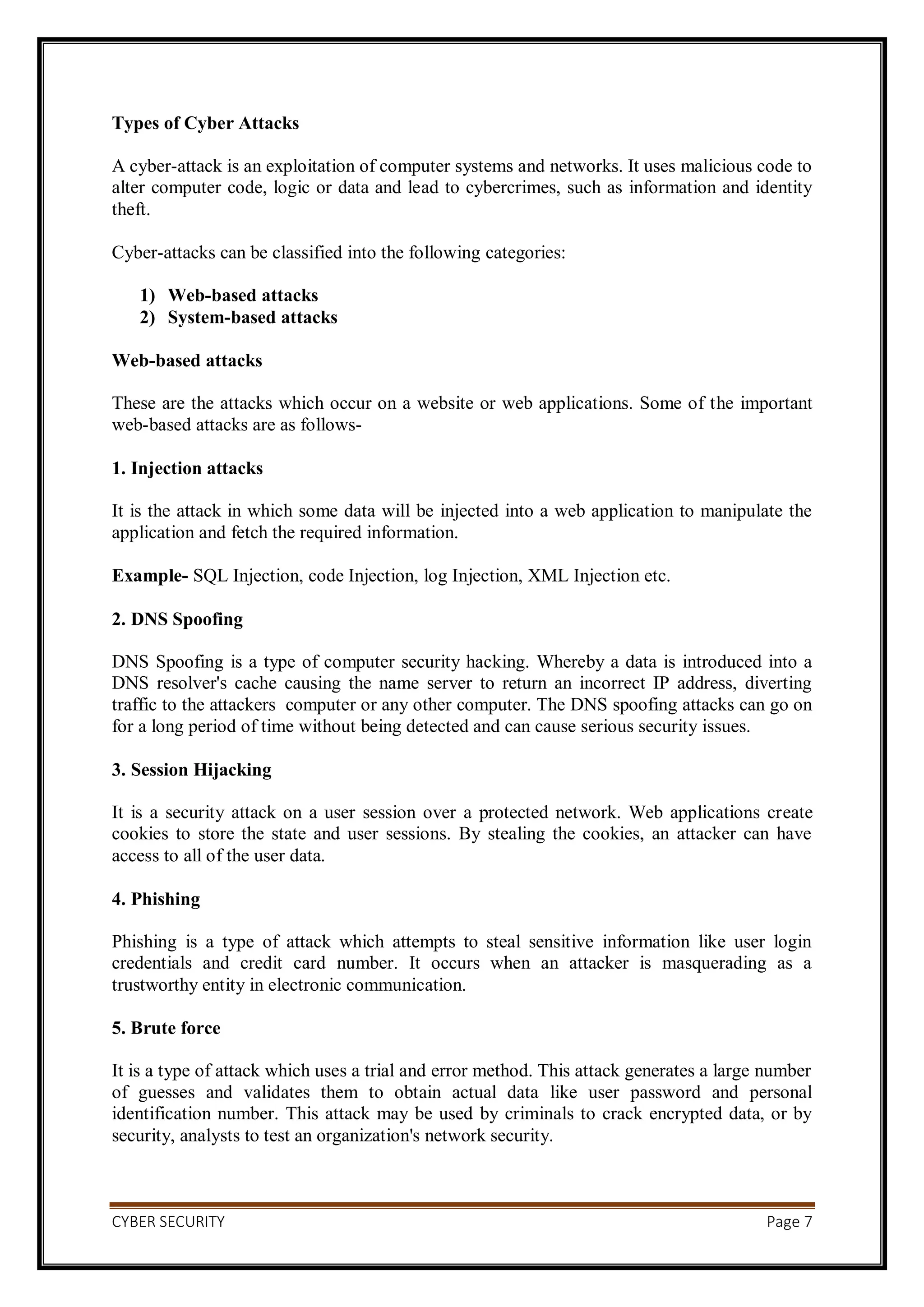 CYBER SECURITY Page 7
Types of Cyber Attacks
A cyber-attack is an exploitation of computer systems and networks. It uses malicious code to
alter computer code, logic or data and lead to cybercrimes, such as information and identity
theft.
Cyber-attacks can be classified into the following categories:
1) Web-based attacks
2) System-based attacks
Web-based attacks
These are the attacks which occur on a website or web applications. Some of the important
web-based attacks are as follows-
1. Injection attacks
It is the attack in which some data will be injected into a web application to manipulate the
application and fetch the required information.
Example- SQL Injection, code Injection, log Injection, XML Injection etc.
2. DNS Spoofing
DNS Spoofing is a type of computer security hacking. Whereby a data is introduced into a
DNS resolver's cache causing the name server to return an incorrect IP address, diverting
traffic to the attackers computer or any other computer. The DNS spoofing attacks can go on
for a long period of time without being detected and can cause serious security issues.
3. Session Hijacking
It is a security attack on a user session over a protected network. Web applications create
cookies to store the state and user sessions. By stealing the cookies, an attacker can have
access to all of the user data.
4. Phishing
Phishing is a type of attack which attempts to steal sensitive information like user login
credentials and credit card number. It occurs when an attacker is masquerading as a
trustworthy entity in electronic communication.
5. Brute force
It is a type of attack which uses a trial and error method. This attack generates a large number
of guesses and validates them to obtain actual data like user password and personal
identification number. This attack may be used by criminals to crack encrypted data, or by
security, analysts to test an organization's network security.
 