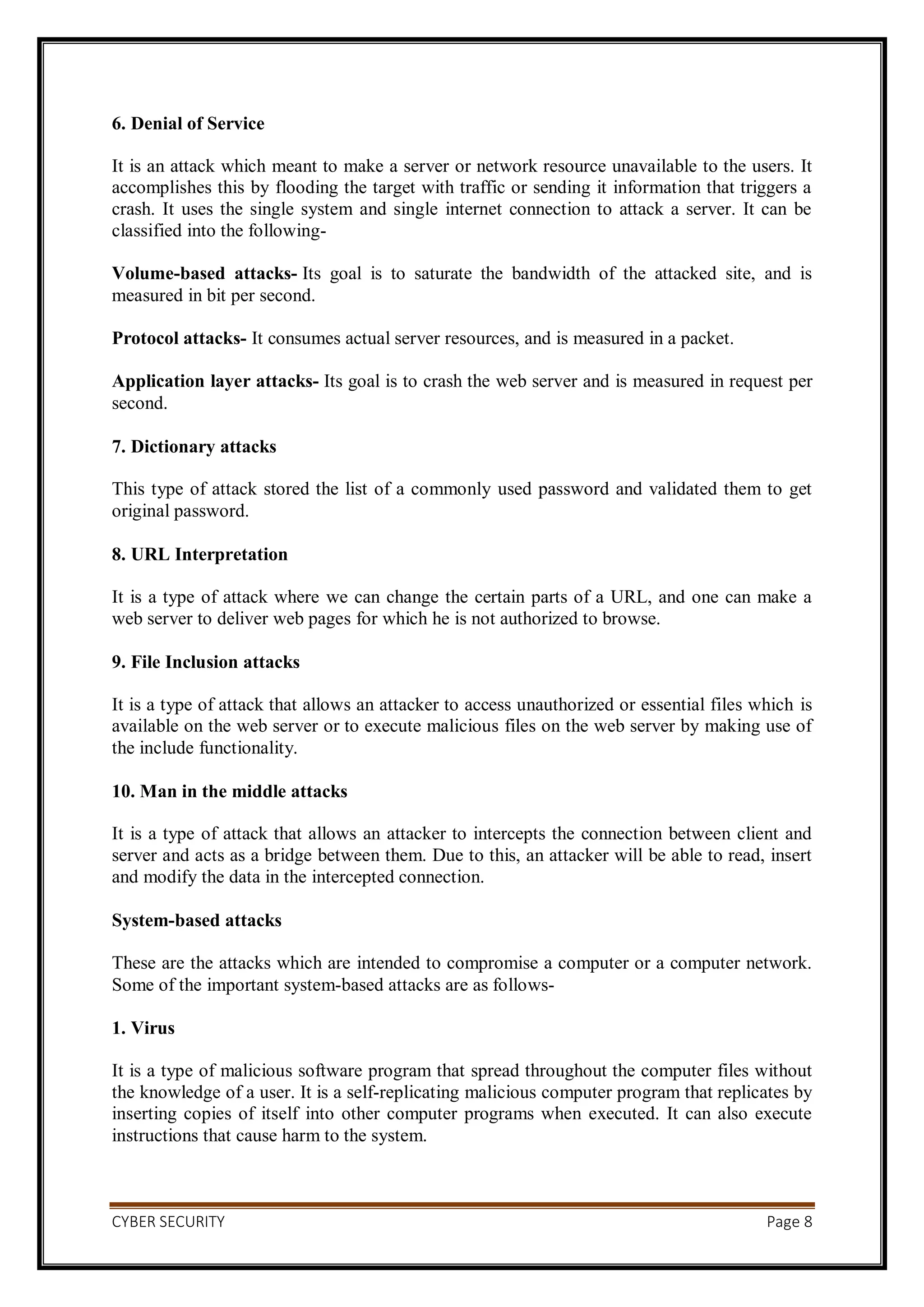 CYBER SECURITY Page 8
6. Denial of Service
It is an attack which meant to make a server or network resource unavailable to the users. It
accomplishes this by flooding the target with traffic or sending it information that triggers a
crash. It uses the single system and single internet connection to attack a server. It can be
classified into the following-
Volume-based attacks- Its goal is to saturate the bandwidth of the attacked site, and is
measured in bit per second.
Protocol attacks- It consumes actual server resources, and is measured in a packet.
Application layer attacks- Its goal is to crash the web server and is measured in request per
second.
7. Dictionary attacks
This type of attack stored the list of a commonly used password and validated them to get
original password.
8. URL Interpretation
It is a type of attack where we can change the certain parts of a URL, and one can make a
web server to deliver web pages for which he is not authorized to browse.
9. File Inclusion attacks
It is a type of attack that allows an attacker to access unauthorized or essential files which is
available on the web server or to execute malicious files on the web server by making use of
the include functionality.
10. Man in the middle attacks
It is a type of attack that allows an attacker to intercepts the connection between client and
server and acts as a bridge between them. Due to this, an attacker will be able to read, insert
and modify the data in the intercepted connection.
System-based attacks
These are the attacks which are intended to compromise a computer or a computer network.
Some of the important system-based attacks are as follows-
1. Virus
It is a type of malicious software program that spread throughout the computer files without
the knowledge of a user. It is a self-replicating malicious computer program that replicates by
inserting copies of itself into other computer programs when executed. It can also execute
instructions that cause harm to the system.
 