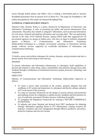 CYBER SECURITY Page 22
access through mobile phones and tablets. Govt is making a determined push to increase
broadband penetration from its present level of about 6%1. The target for broadband is 160
million households by 2016 under the National Broadband Plan.
NATIONAL CYBER SECURITY POLICY
National Cyber Security Policy is a policy framework by Department of Electronics and
Information Technology. It aims at protecting the public and private infrastructure from
cyberattacks. The policy also intends to safeguard "information, such as personal information
(of web users), financial and banking information and sovereign data". This was particularly
relevant in the wake of US National Security Agency (NSA) leaks that suggested the US
government agencies are spying on Indian users, who have no legal or technical safeguards
against it. Ministry of Communications and Information Technology
(India) defines Cyberspace as a complex environment consisting of interactions between
people, software services supported by worldwide distribution of information and
communication technology.
VISION
To build a secure and resilient cyberspace for citizens, business, and government and also to
protect anyone from intervening in user's privacy.
MISSION
To protect information and information infrastructure in cyberspace, build capabilities to
prevent and respond to cyber threat, reduce vulnerabilities and minimize damage from cyber
incidents through a combination of institutional structures, people, processes, technology, and
cooperation.
OBJECTIVE
Ministry of Communications and Information Technology (India) define objectives as
follows:
 To create a secure cyber ecosystem in the country, generate adequate trust and
confidence in IT system and transactions in cyberspace and thereby enhance adoption
of IT in all sectors of the economy.
 To create an assurance framework for the design of security policies and promotion
and enabling actions for compliance to global security standards and best practices by
way of conformity assessment (Product, process, technology & people).
 To strengthen the Regulatory Framework for ensuring a SECURE CYBERSPACE
ECOSYSTEM.
 To enhance and create National and Sectoral level 24X7 mechanism for obtaining
strategic information regarding threats to ICT infrastructure, creating scenarios for
response, resolution and crisis management through effective predictive, preventive,
protective response and recovery actions.
 