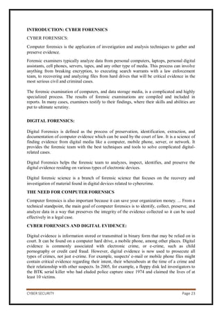 CYBER SECURITY Page 23
INTRODUCTION: CYBER FORENSICS
CYBER FORENSICS:
Computer forensics is the application of investigation and analysis techniques to gather and
preserve evidence.
Forensic examiners typically analyze data from personal computers, laptops, personal digital
assistants, cell phones, servers, tapes, and any other type of media. This process can involve
anything from breaking encryption, to executing search warrants with a law enforcement
team, to recovering and analyzing files from hard drives that will be critical evidence in the
most serious civil and criminal cases.
The forensic examination of computers, and data storage media, is a complicated and highly
specialized process. The results of forensic examinations are compiled and included in
reports. In many cases, examiners testify to their findings, where their skills and abilities are
put to ultimate scrutiny.
DIGITAL FORENSICS:
Digital Forensics is defined as the process of preservation, identification, extraction, and
documentation of computer evidence which can be used by the court of law. It is a science of
finding evidence from digital media like a computer, mobile phone, server, or network. It
provides the forensic team with the best techniques and tools to solve complicated digital-
related cases.
Digital Forensics helps the forensic team to analyzes, inspect, identifies, and preserve the
digital evidence residing on various types of electronic devices.
Digital forensic science is a branch of forensic science that focuses on the recovery and
investigation of material found in digital devices related to cybercrime.
THE NEED FOR COMPUTER FORENSICS
Computer forensics is also important because it can save your organization money. ... From a
technical standpoint, the main goal of computer forensics is to identify, collect, preserve, and
analyze data in a way that preserves the integrity of the evidence collected so it can be used
effectively in a legal case.
CYBER FORENSICS AND DIGITAL EVIDENCE:
Digital evidence is information stored or transmitted in binary form that may be relied on in
court. It can be found on a computer hard drive, a mobile phone, among other places. Digital
evidence is commonly associated with electronic crime, or e-crime, such as child
pornography or credit card fraud. However, digital evidence is now used to prosecute all
types of crimes, not just e-crime. For example, suspects' e-mail or mobile phone files might
contain critical evidence regarding their intent, their whereabouts at the time of a crime and
their relationship with other suspects. In 2005, for example, a floppy disk led investigators to
the BTK serial killer who had eluded police capture since 1974 and claimed the lives of at
least 10 victims.
 