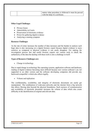 CYBER SECURITY Page 29
matter what procedure is followed it must be proved
with the help of a certificate.
Other Legal Challenges
 Privacy Issues
 Admissibility in Courts
 Preservation of electronic evidence
 Power for gathering digital evidence
 Analyzing a running computer
Resource Challenges
As the rate of crime increases the number of data increases and the burden to analyze such
huge data is also increasing on a digital forensic expert because digital evidence is more
sensitive as compared to physical evidence it can easily disappear. For making the
investigation process fast and useful forensic experts use various tools to check the
authenticity of the data but dealing with these tools is also a challenge in itself.
Types of Resource Challenges are:
 Change in technology
Due to rapid change in technology like operating systems, application software and hardware,
reading of digital evidence becoming more difficult because new version software’s are not
supported to an older version and the software developing companies did provide any
backward compatible’s which also affects legally.
 Volume and replication
The confidentiality, availability, and integrity of electronic documents are easily get
manipulated. The combination of wide-area networks and the internet form a big network
that allows flowing data beyond the physical boundaries. Such easiness of communication
and availability of electronic document increases the volume of data which also create
difficulty in the identification of original and relevant data.
 