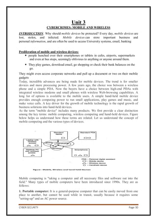 CYBER SECURITY Page 30
Unit 3
CYBERCRIMES: MOBILE AND WIRELESS
INTRODUCTION. Why should mobile devices be protected? Every day, mobile devices are
lost, stolen, and infected. Mobile devices can store important business and
personal information, and are often be used to access University systems, email, banking
Proliferation of mobile and wireless devices:
 people hunched over their smartphones or tablets in cafes, airports, supermarkets
and even at bus stops, seemingly oblivious to anything or anyone around them.
 They play games, download email, go shopping or check their bank balances on the
go.
They might even access corporate networks and pull up a document or two on their mobile
gadgets
Today, incredible advances are being made for mobile devices. The trend is for smaller
devices and more processing power. A few years ago, the choice was between a wireless
phone and a simple PDA. Now the buyers have a choice between high-end PDAs with
integrated wireless modems and small phones with wireless Web-browsing capabilities. A
long list of options is available to the mobile users. A simple hand-held mobile device
provides enough computing power to run small applications, play games and music, and
make voice calls. A key driver for the growth of mobile technology is the rapid growth of
business solutions into hand-held devices.
As the term "mobile device" includes many products. We first provide a clear distinction
among the key terms: mobile computing, wireless computing and hand-held devices. Figure
below helps us understand how these terms are related. Let us understand the concept of
mobile computing and the various types of devices.
Mobile computing is "taking a computer and all necessary files and software out into the
field." Many types of mobile computers have been introduced since 1990s. They are as
follows:
1. Portable computer: It is a general-purpose computer that can be easily moved from one
place to another, but cannot be used while in transit, usually because it requires some
"setting-up" and an AC power source.
 