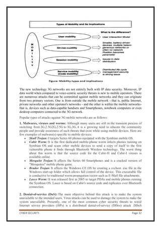 CYBER SECURITY Page 32
The new technology 3G networks are not entirely built with IP data security. Moreover, IP
data world when compared to voice-centric security threats is new to mobile operators. There
are numerous attacks that can be committed against mobile networks and they can originate
from two primary vectors. One is from outside the mobile network - that is, public Internet,
private networks and other operator's networks - and the other is within the mobile networks-
that is, devices such as data-capable handsets and Smartphones, notebook computers or even
desktop computers connected to the 3G network.
Popular types of attacks against 3G mobile networks are as follows:
1. Malwares, viruses and worms: Although many users are still in the transient process of
switching from 2G,2.5G2G,2.5G to 3G,3G, it is a growing need to educate the community
people and provide awareness of such threats that exist while using mobile devices. Here are
few examples of malware(s) specific to mobile devices:
 Skull Trojan: I targets Series 60 phones equipped with the Symbian mobile OS.
 Cabir Worm: It is the first dedicated mobile-phone worm infects phones running on
Symbian OS and scans other mobile devices to send a copy of itself to the first
vulnerable phone it finds through Bluetooth Wireless technology. The worst thing
about this worm is that the source code for the Cabir-H and Cabir-I viruses is
available online.
 Mosquito Trojan: It affects the Series 60 Smartphones and is a cracked version of
"Mosquitos" mobile phone game.
 Brador Trojan: It affects the Windows CE OS by creating a svchost. exe file in the
Windows start-up folder which allows full control of the device. This executable file
is conductive to traditional worm propagation vector such as E-Mail file attachments.
 Lasco Worm: It was released first in 2005 to target PDAs and mobile phones running
the Symbian OS. Lasco is based on Cabir's source code and replicates over Bluetooth
connection.
2. Denial-of-service (DoS): The main objective behind this attack is to make the system
unavailable to the intended users. Virus attacks can be used to damage the system to make the
system unavailable. Presently, one of the most common cyber security threats to wired
Internet service providers (iSPs) is a distributed denial-of-service (DDos) attack .DDoS
 