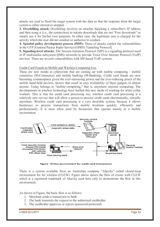 CYBER SECURITY Page 33
attacks are used to flood the target system with the data so that the response from the target
system is either slowed or stopped.
3. Overbilling attack: Overbilling involves an attacker hijacking a subscriber's IP address
and then using it (i.e., the connection) to initiate downloads that are not "Free downloads" or
simply use it for his/her own purposes. In either case, the legitimate user is charged for the
activity which the user did not conduct or authorize to conduct.
4. Spoofed policy development process (PDP): These of attacks exploit the vulnerabilities
in the GTP [General Packet Radio Service (GPRS) Tunneling Protocol].
5. Signaling-level attacks: The Session Initiation Protocol (SIP) is a signaling protocol used
in IP multimedia subsystem (IMS) networks to provide Voice Over Internet Protocol (VoIP)
services. There are several vulnerabilities with SIP-based VolP systems.
Credit Card Frauds in Mobile and Wireless Computing Era:
These are new trends in cybercrime that are coming up with mobile computing - mobile
commerce (M-Commerce) and mobile banking (M-Banking). Credit card frauds are now
becoming commonplace given the ever-increasing power and the ever-reducing prices of the
mobile hand-held devices, factors that result in easy availability of these gadgets to almost
anyone. Today belongs to "mobile compüting," that is, anywhere anytime computing. The
developments in wireless technology have fuelled this new mode of working for white collar
workers. This is true for credit card processing too; wireless credit card processing is a
relatively new service that will allow a person to process credit cards electronically, virtually
anywhere. Wireless credit card processing is a very desirable system, because it allows
businesses to process transactions from mobile locations quickly, efficiently and
professionally. It is most often used by businesses that operate mainly in a mobile
environment
There is a system available from an Australian company "Alacrity" called closed-loop
environment for for wireless (CLEW). Figure above shows the flow of events with CLEW
which is a registered trademark of Alacrity used here only to demonstrate the flow in this
environment.
As shown in Figure, the basic flow is as follows:
1. Merchant sends a transaction to bank
2. The bank transmits the request to the authorized cardholder
3. The cardholder approves or rejects (password protected)
 