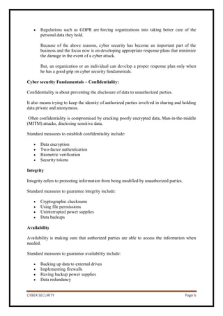 CYBER SECURITY Page 6
 Regulations such as GDPR are forcing organizations into taking better care of the
personal data they hold.
Because of the above reasons, cyber security has become an important part of the
business and the focus now is on developing appropriate response plans that minimize
the damage in the event of a cyber attack.
But, an organization or an individual can develop a proper response plan only when
he has a good grip on cyber security fundamentals.
Cyber security Fundamentals – Confidentiality:
Confidentiality is about preventing the disclosure of data to unauthorized parties.
It also means trying to keep the identity of authorized parties involved in sharing and holding
data private and anonymous.
Often confidentiality is compromised by cracking poorly encrypted data, Man-in-the-middle
(MITM) attacks, disclosing sensitive data.
Standard measures to establish confidentiality include:
 Data encryption
 Two-factor authentication
 Biometric verification
 Security tokens
Integrity
Integrity refers to protecting information from being modified by unauthorized parties.
Standard measures to guarantee integrity include:
 Cryptographic checksums
 Using file permissions
 Uninterrupted power supplies
 Data backups
Availability
Availability is making sure that authorized parties are able to access the information when
needed.
Standard measures to guarantee availability include:
 Backing up data to external drives
 Implementing firewalls
 Having backup power supplies
 Data redundancy
 