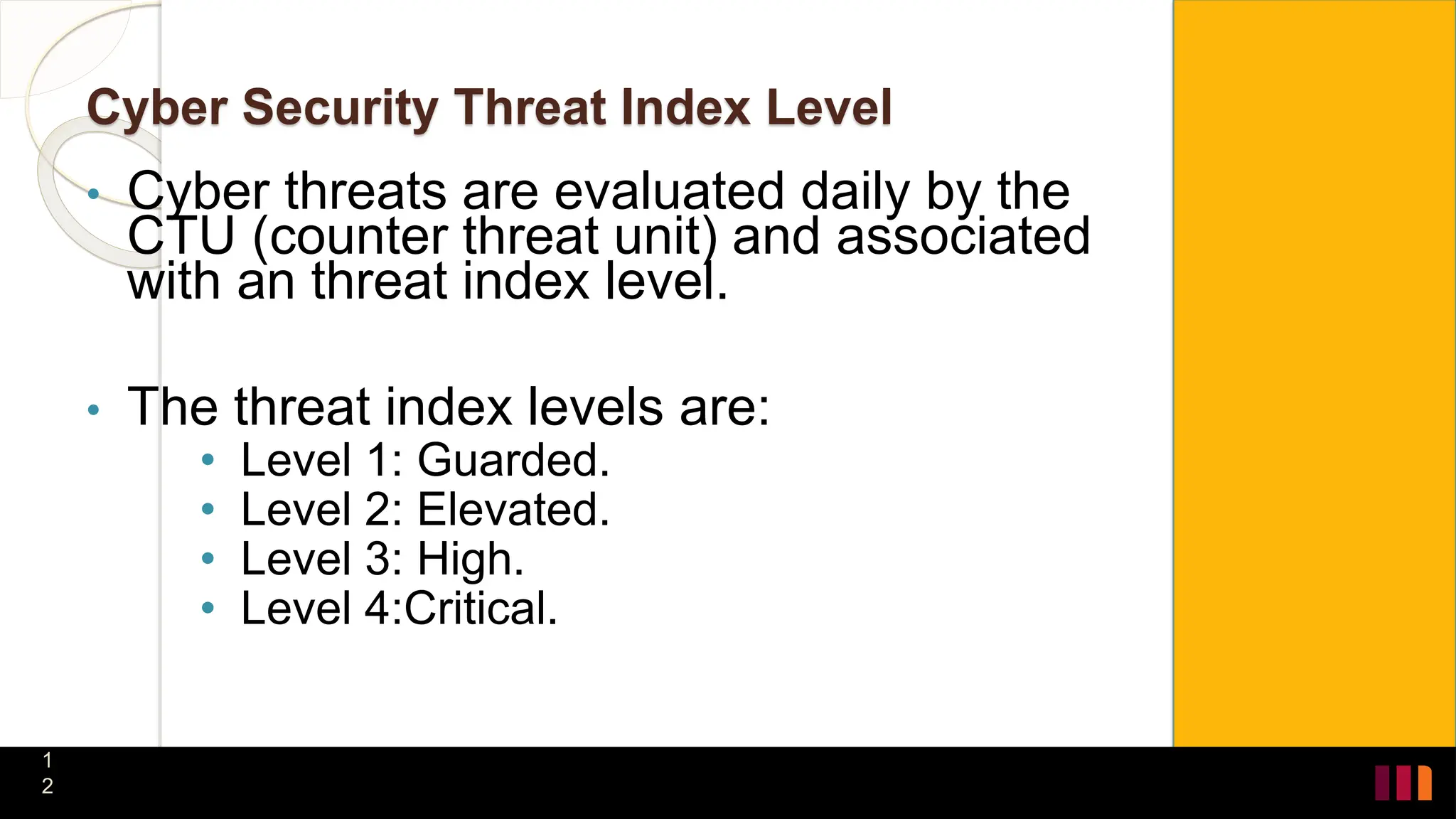 Cyber Security Threat Index Level
• Cyber threats are evaluated daily by the
CTU (counter threat unit) and associated
with an threat index level.
• The threat index levels are:
• Level 1: Guarded.
• Level 2: Elevated.
• Level 3: High.
• Level 4:Critical.
1
2
 