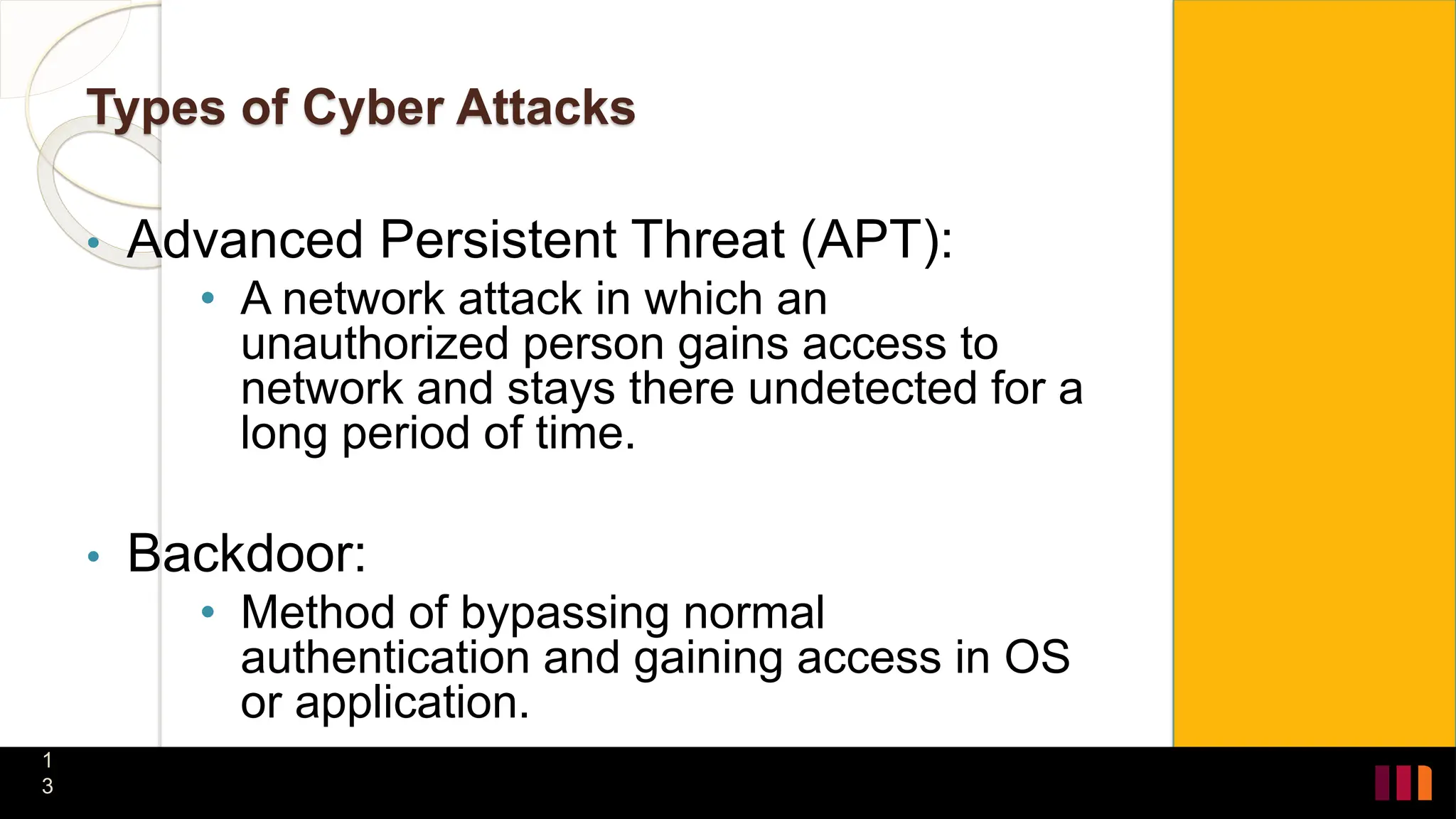 Types of Cyber Attacks
• Advanced Persistent Threat (APT):
• A network attack in which an
unauthorized person gains access to
network and stays there undetected for a
long period of time.
• Backdoor:
• Method of bypassing normal
authentication and gaining access in OS
or application.
1
3
 