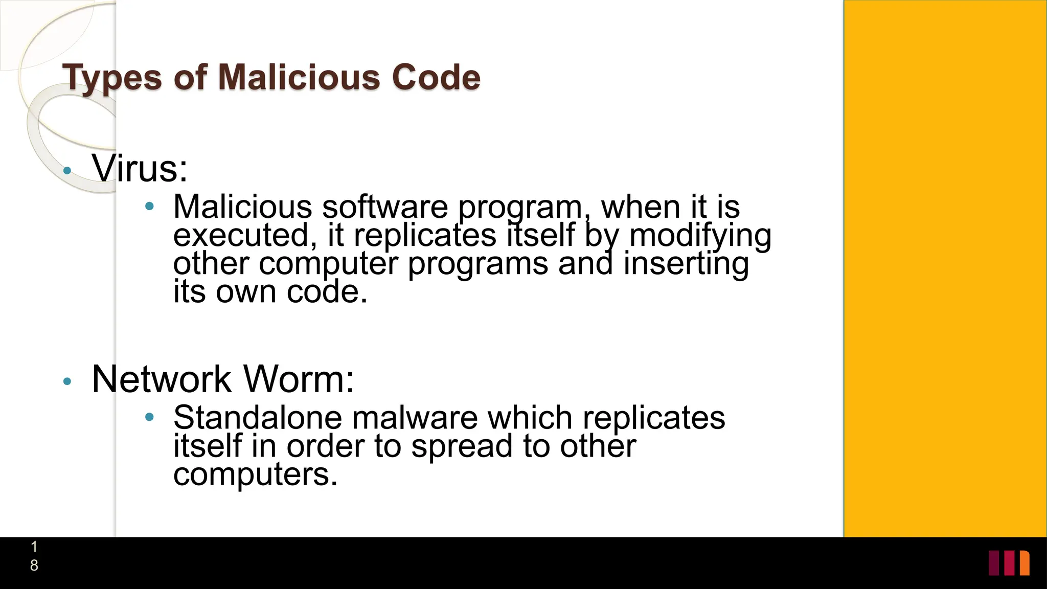 Types of Malicious Code
• Virus:
• Malicious software program, when it is
executed, it replicates itself by modifying
other computer programs and inserting
its own code.
• Network Worm:
• Standalone malware which replicates
itself in order to spread to other
computers.
1
8
 
