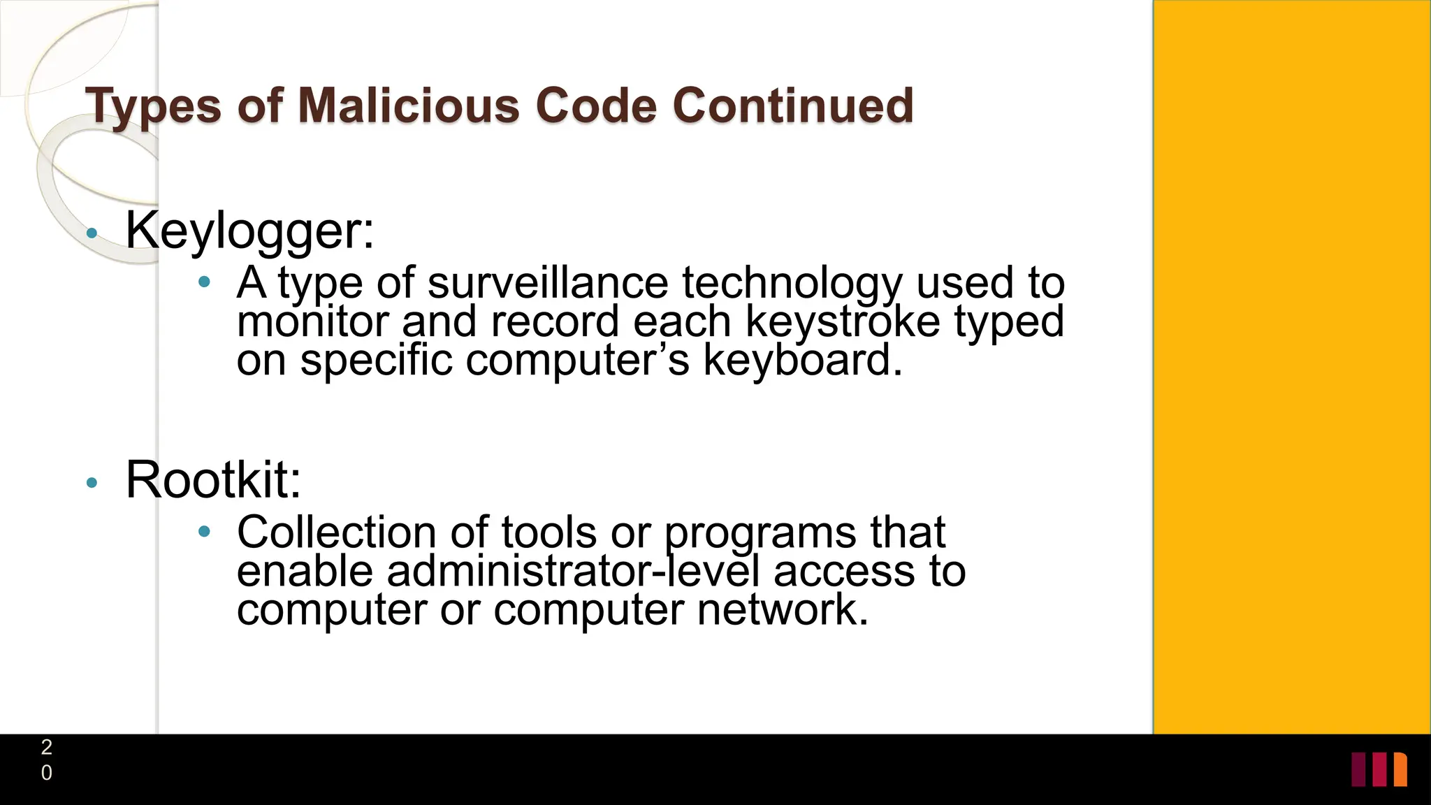 Types of Malicious Code Continued
• Keylogger:
• A type of surveillance technology used to
monitor and record each keystroke typed
on specific computer’s keyboard.
• Rootkit:
• Collection of tools or programs that
enable administrator-level access to
computer or computer network.
2
0
 