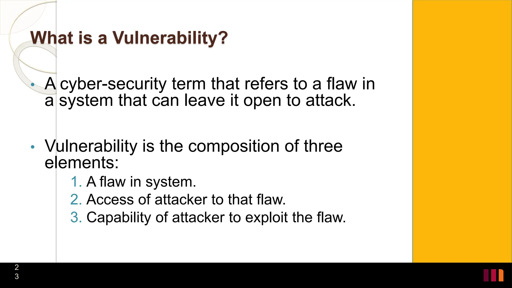 What is a Vulnerability?
• A cyber-security term that refers to a flaw in
a system that can leave it open to attack.
• Vulnerability is the composition of three
elements:
1. A flaw in system.
2. Access of attacker to that flaw.
3. Capability of attacker to exploit the flaw.
2
3
 