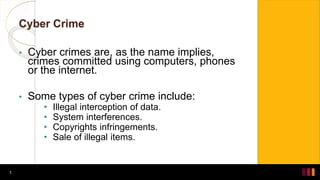 Cyber Crime
• Cyber crimes are, as the name implies,
crimes committed using computers, phones
or the internet.
• Some types of cyber crime include:
• Illegal interception of data.
• System interferences.
• Copyrights infringements.
• Sale of illegal items.
1
 