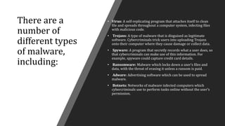 There are a
number of
different types
of malware,
including:
• Virus: A self-replicating program that attaches itself to clean
file and spreads throughout a computer system, infecting files
with malicious code.
• Trojans: A type of malware that is disguised as legitimate
software. Cybercriminals trick users into uploading Trojans
onto their computer where they cause damage or collect data.
• Spyware: A program that secretly records what a user does, so
that cybercriminals can make use of this information. For
example, spyware could capture credit card details.
• Ransomware: Malware which locks down a user’s files and
data, with the threat of erasing it unless a ransom is paid.
• Adware: Advertising software which can be used to spread
malware.
• Botnets: Networks of malware infected computers which
cybercriminals use to perform tasks online without the user’s
permission.
 