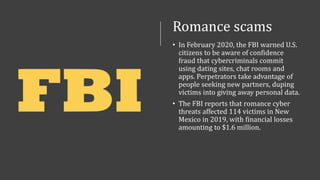Romance scams
• In February 2020, the FBI warned U.S.
citizens to be aware of confidence
fraud that cybercriminals commit
using dating sites, chat rooms and
apps. Perpetrators take advantage of
people seeking new partners, duping
victims into giving away personal data.
• The FBI reports that romance cyber
threats affected 114 victims in New
Mexico in 2019, with financial losses
amounting to $1.6 million.
 