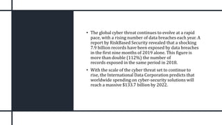 • The global cyber threat continues to evolve at a rapid
pace, with a rising number of data breaches each year. A
report by RiskBased Security revealed that a shocking
7.9 billion records have been exposed by data breaches
in the first nine months of 2019 alone. This figure is
more than double (112%) the number of
records exposed in the same period in 2018.
• With the scale of the cyber threat set to continue to
rise, the International Data Corporation predicts that
worldwide spending on cyber-security solutions will
reach a massive $133.7 billion by 2022.
 