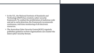 • In the U.S., the National Institute of Standards and
Technology (NIST) has created a cyber-security
framework. To combat the proliferation of malicious code
and aid in early detection, the framework recommends
continuous, real-time monitoring of all electronic
resources.
• The Australian Cyber Security Centre(ACSC) regularly
publishes guidance on how organizations can counter the
latest cyber-security threats.
 