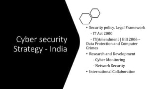 Cyber security
Strategy - India
• Security policy, Legal Framework
- IT Act 2000
- IT(Amendment ) Bill 2006 –
Data Protection and Computer
Crimes
• Research and Development
- Cyber Monitoring
- Network Security
• International Collaboration
 