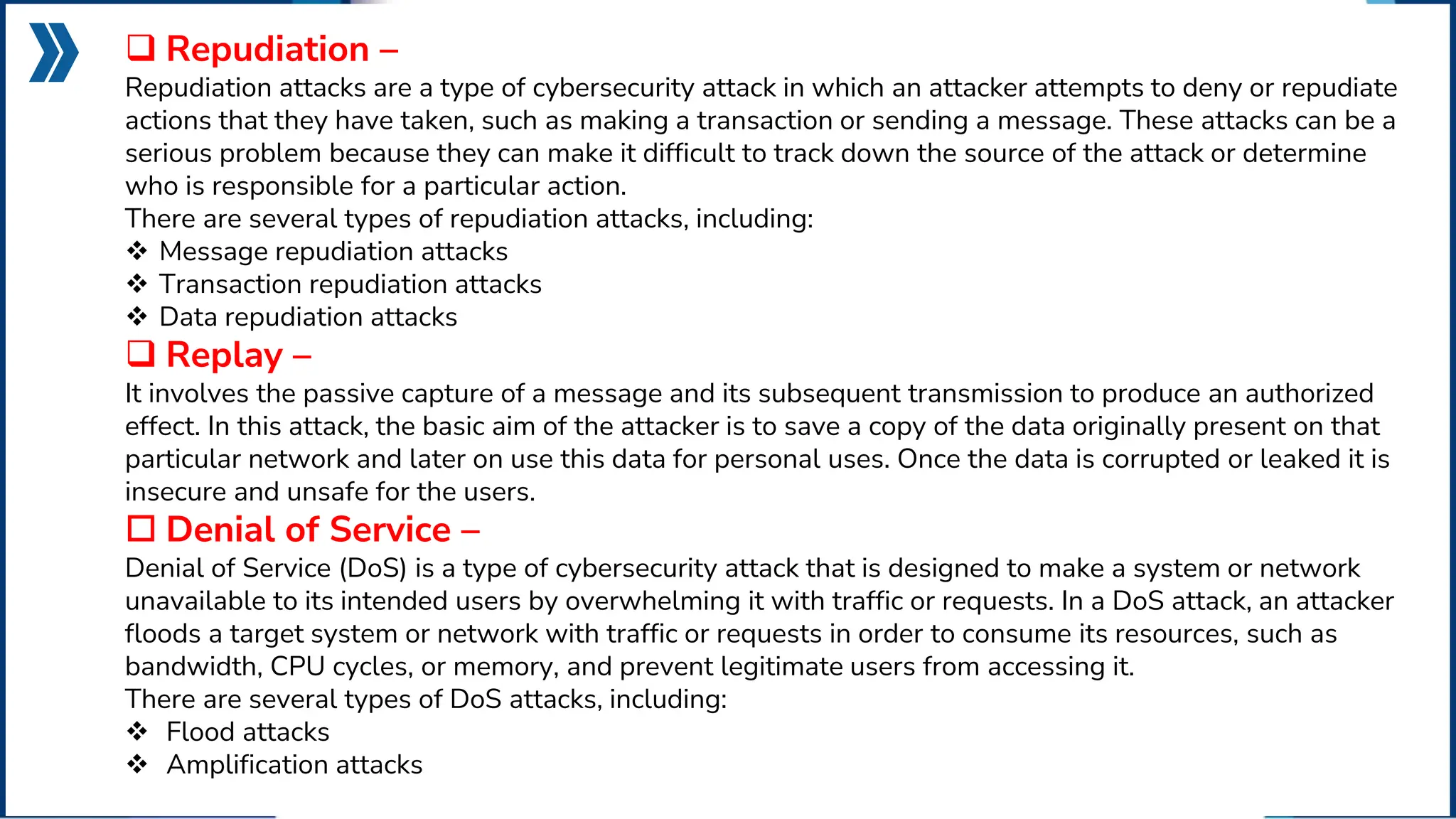  Repudiation –
Repudiation attacks are a type of cybersecurity attack in which an attacker attempts to deny or repudiate
actions that they have taken, such as making a transaction or sending a message. These attacks can be a
serious problem because they can make it difficult to track down the source of the attack or determine
who is responsible for a particular action.
There are several types of repudiation attacks, including:
 Message repudiation attacks
 Transaction repudiation attacks
 Data repudiation attacks
 Replay –
It involves the passive capture of a message and its subsequent transmission to produce an authorized
effect. In this attack, the basic aim of the attacker is to save a copy of the data originally present on that
particular network and later on use this data for personal uses. Once the data is corrupted or leaked it is
insecure and unsafe for the users.
 Denial of Service –
Denial of Service (DoS) is a type of cybersecurity attack that is designed to make a system or network
unavailable to its intended users by overwhelming it with traffic or requests. In a DoS attack, an attacker
floods a target system or network with traffic or requests in order to consume its resources, such as
bandwidth, CPU cycles, or memory, and prevent legitimate users from accessing it.
There are several types of DoS attacks, including:
 Flood attacks
 Amplification attacks
 