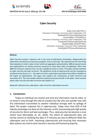 HOLISTICA Vol 10, Issue 2, 2019, pp. 115-128 DOI:10.2478/hjbpa-2019-0020
Cyber Security
Rohit, KALAKUNTLA,
Information Technology, University of the Cumberlands, USA
rkalakuntla2612@ucumberlands.edu
Anvesh Babu, VANAMALA,
Information Technology, University of the Cumberlands, USA
avanamala1554@ucumberlands.edu
Ranjith Reddy, KOLIPYAKA,
Information Technology, University of the Cumberlands
rkolipyaka8395@ucumberlands.edu
Abstract
Cyber Security accepts a vigorous role in the area of information technology. Safeguarding the
information has become an enormous problem in the current day. The cybersecurity the main thing
that originates in mind is 'cyber crimes' which are aggregate colossally daily. Different governments
and organizations are taking numerous measures to keep these cyber wrongdoings. Other than
different measures cybersecurity is as yet a significant worry to many. This paper mostly emphases
on cyber security and cyber terrorism. The significant trends of cybersecurity and the consequence
of cybersecurity discuss in it. The cyber-terrorism could make associations lose billions of dollars in
the region of organizations. The paper also explains the components of cyber terrorism and
motivation of it. Two case studies related to cybersecurity also provide in this paper. Some solution
about cyber security and cyber terrorism also explain in it.
Keywords: Cybersecurity; cyberspace; cyber terrorism; Information security.
1. Introduction
Today an individual can receive and send any information may be video, or
an email or only through the click of a button but did s/he ever ponder how safe
this information transmitted to another individual strongly with no spillage of
data? The proper response lies in cybersecurity. Today more than 61% of full
industry exchanges are done on the internet, so this area prerequisite high quality
of security for direct and best exchanges. Thus, cybersecurity has become a most
recent issue (Dervojeda, et. all., 2014). The extent of cybersecurity does not
merely restrict to verifying the data in IT industry yet also to different fields like
cyberspace and so forth. Improving cybersecurity and ensuring that necessary
data systems are vital to each country's security and financial prosperity.
Unauthentifiziert | Heruntergeladen 01.09.19 21:18 UTC
 