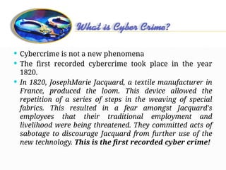 Cybercrime
 Cybercrime is not a new phenomena
 The first recorded cybercrime took place in the year
1820.
 In 1820, JosephMarie Jacquard, a textile manufacturer in
France, produced the loom. This device allowed the
repetition of a series of steps in the weaving of special
fabrics. This resulted in a fear amongst Jacquard's
employees that their traditional employment and
livelihood were being threatened. They committed acts of
sabotage to discourage Jacquard from further use of the
new technology. This is the first recorded cyber crime!
 