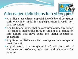 Alternative definitions for cybercrime
 Any illegal act where a special knowledge of computer
technology is essential for its perpetration, investigation
or prosecution
 Any traditional crime that has acquired a new dimension
or order of magnitude through the aid of a computer,
and abuses that have come into being because of
computers
 Any financial dishonesty that takes place in a computer
environment.
 Any threats to the computer itself, such as theft of
hardware or software, sabotage and demands for
ransom
 