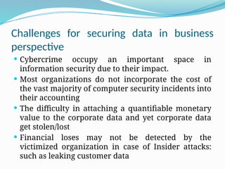 Challenges for securing data in business
perspective
 Cybercrime occupy an important space in
information security due to their impact.
 Most organizations do not incorporate the cost of
the vast majority of computer security incidents into
their accounting
 The difficulty in attaching a quantifiable monetary
value to the corporate data and yet corporate data
get stolen/lost
 Financial loses may not be detected by the
victimized organization in case of Insider attacks:
such as leaking customer data
 
