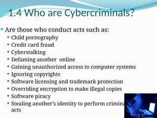 1.4 Who are Cybercriminals?
 Are those who conduct acts such as:
 Child pornography
 Credit card fraud
 Cyberstalking
 Defaming another online
 Gaining unauthorized access to computer systems
 Ignoring copyrights
 Software licensing and trademark protection
 Overriding encryption to make illegal copies
 Software piracy
 Stealing another’s identity to perform criminal
acts
 
