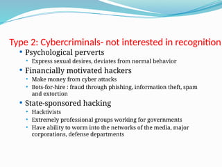 Type 2: Cybercriminals- not interested in recognition
 Psychological perverts
 Express sexual desires, deviates from normal behavior
 Financially motivated hackers
 Make money from cyber attacks
 Bots-for-hire : fraud through phishing, information theft, spam
and extortion
 State-sponsored hacking
 Hacktivists
 Extremely professional groups working for governments
 Have ability to worm into the networks of the media, major
corporations, defense departments
 