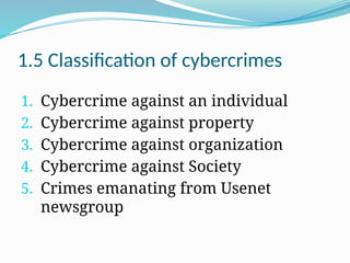 1.5 Classification of cybercrimes
1. Cybercrime against an individual
2. Cybercrime against property
3. Cybercrime against organization
4. Cybercrime against Society
5. Crimes emanating from Usenet
newsgroup
 