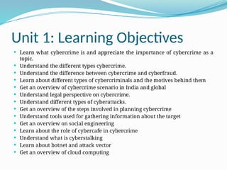 Unit 1: Learning Objectives
 Learn what cybercrime is and appreciate the importance of cybercrime as a
topic.
 Understand the different types cybercrime.
 Understand the difference between cybercrime and cyberfraud.
 Learn about different types of cybercriminals and the motives behind them
 Get an overview of cybercrime scenario in India and global
 Understand legal perspective on cybercrime.
 Understand different types of cyberattacks.
 Get an overview of the steps involved in planning cybercrime
 Understand tools used for gathering information about the target
 Get an overview on social engineering
 Learn about the role of cybercafe in cybercrime
 Understand what is cyberstalking
 Learn about botnet and attack vector
 Get an overview of cloud computing
 